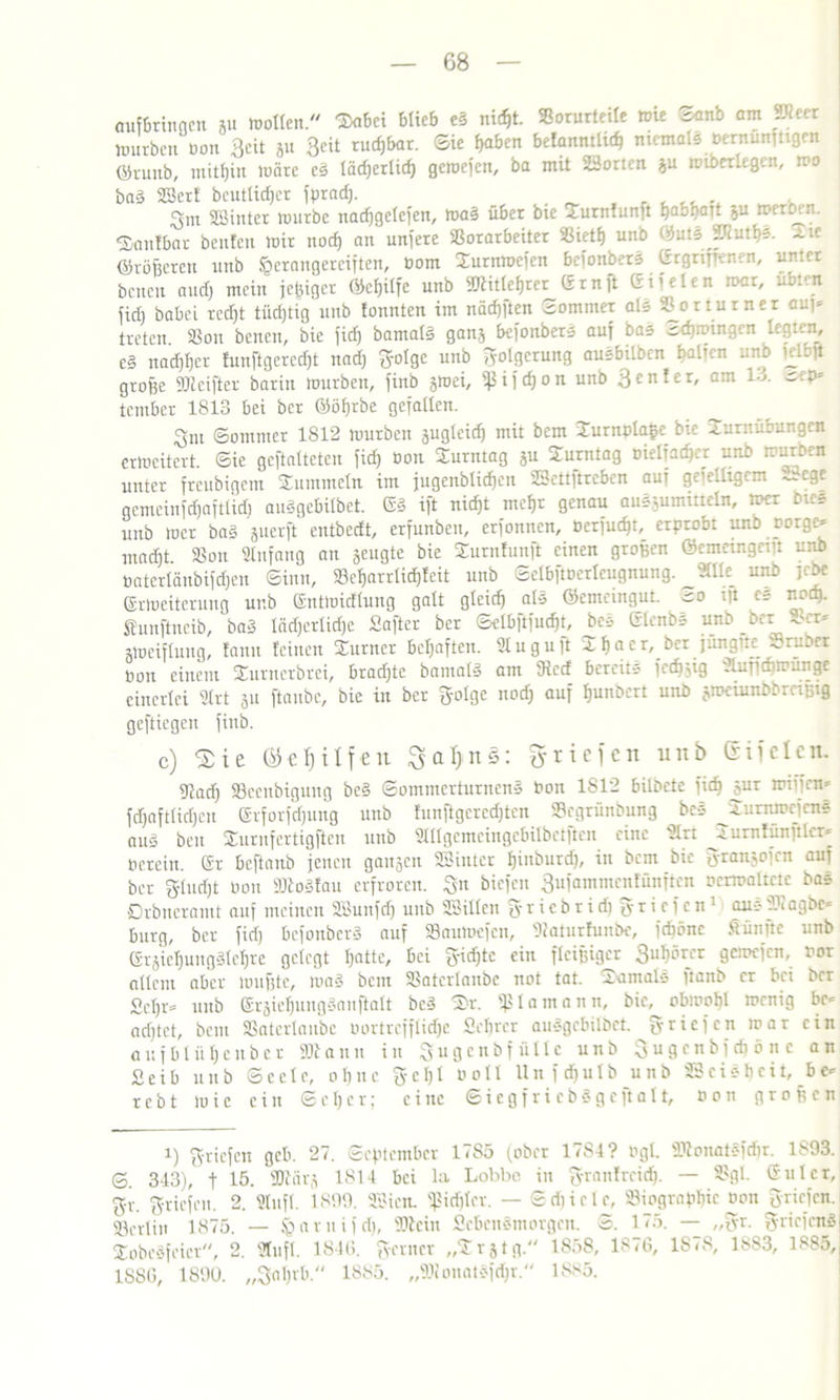 aufbriunen au wollen. Tabei blieb e§ fließt. Vorurteile wie ^anb am Jim würben non Seit ja geit rud)bar. Sie ^ben befanntlid; niemals bentfinfttgen ©runb, mithin wäre c§ läd;erlicf) gewefen, ba mit SSorten ju wiberlegen, wo baä SBerf bcutlidjcr fprad;. gut SSinter würbe nadjgelefen, mal über bie Turnfunft habhaft &u »etDen. ■Sanlbar beuten wir noch an untere S3orarbeiter Vieth unb ©utsJJtuths. Tie ©roheren unb §erangerciften, bom Turnwefcn beionbers Ergrift-.-ncn, unter beneu and) mein jeluger ©chilfe unb SRitlehrcr Ern ft (riielen war, übten fidj babei recht tüdjtig unb tonnten im nädjften Sommer als Vorturner au;* treten. Von benen, bie fidj bamatä ganj befonbers auf bas Schwingen hegten, e§ nachher Junftgcredjt nad; golge unb Folgerung ausbilben balun unb n..u große SRcifter barin würben, finb jwei, ^ifchon unb genfer, am 1 •->. ~'-b» teniber 1813 bei ber ©öhrbe gefallen. Sni Sommer 1812 würben sugleid) mit bem Turnpla&e bie Turnübungen erweitert. Sie geftalteten fid; bon Turntag ju Turntag bielfacf)er unb würben unter freubigem Tummeln im jugenblichen SSettftreben auf gefelhgcm Sr ege gemeinfdjaftlid; auSgcbilbct. E3 ift nicht mehr genau auSjummeln, wer Dies unb wer ba3 juerjt entbedt, erfunben, erfonnen, berfudjb erprobt unb borge* utadjt Von Anfang an äeugte bie Turnfuuft einen großen ©emetngent unb öaterläubifdjen Sinn, »eharrli^feit unb Selbftöerteugnung. «Ue_ unb jebe Erweiterung unb Entwidlung galt gleich als ©emeingut. ro ift cs nod). funftneib, ba3 lädjcrliche Safter ber Selbftfudjt, bcs Elenbs unb _bcr -ocr* jweiflung, famt feinen Turner befjaften. 91 uguft Thacr, ber jünglteJSruber öon einem Smmerbrei, brachte bantafö öm Siccf bereit* lcdjjig ?iuT’d'rrünge einerlei Strt 511 ftaube, bie in ber golge nod; auf hunDcrt unb jwcinnbbrrifcig geftiegeu finb. c) <2ie ©efjitfeu Sa^nS: ^riefen unb eifclcn. 9iad; Veenbigung bc§ Sommerturnens bon 1S12 bildete fich äur wißen* fdjaftfidjeu Erforfdjung unb tunftgcrcdjtcn Scgrünbung bcs JJurnwcjens auä beit Tiirnfcrtigftcn unb StUgcmcingcbilbetften eine ülrt JJurnfünftlcr* Oerein. Er beftanb jenen gangen SSinter hinburd;, in bem bie granjofen auf ber gludjt bon SKoäfau erfroren, gn biefen gufammenfünften ocrwaltctc bas Drbueramt auf meinen SBunfdj unb SSillen g r i c b r i d; g r i c f c n1 aus agbc* bürg, ber fid; befonberS auf Vauwcfcn, Dtaturhinbe, ichönc Sünfte unb Erjiel;ungilehre gelegt I;ntte, bei gidjtc ein fleißiger guhörer gewefen, bor allem aber wußte, wa§ bem Vatcrlanbc not tat. Tamals itanb er bei ber £cl;r* unb EijichnugSauftalt bc3 Tr. Ißlamann, bie, obwohl wenig bc= achtet, bem Vaterlaubc bortrefflidjc Scljrer auSgebilbct griefen war ein aufbtüheuber SOtann in gugcnbfüllc unb gugenbfdiönc an £eib unb Seele, ohne gel;l boll Unfdjutb unb SScishcit, bc* rebt Wie ein Scher; eine SiegfriebSgeftalt, bon großen i) ^riefen geh. 27. September 17S5 (ober 17S4? ogl. SRonatafdjr. 1893. S. 313), t 15- 3Kärj 1811 bei la Lobbe in grantreich. — Vgl. Gulcr, gi-, griefen. 2. 9tufl. 1899. SSicn. fßidjlcr. — Sdiiele, Viographic bon griefen. SBerlin 1875. — §arnifd), Stein flebenömorgen. S. 175. — „gr. gricfenS Tobesfeicr, 2. Stufl. 181(1 genier „Trjtg. 1858, 1876, 1S78, 1883, 1885, 1S8G, 1890. „3of;rb. 1885. „SioinUsfd;r. 1885.