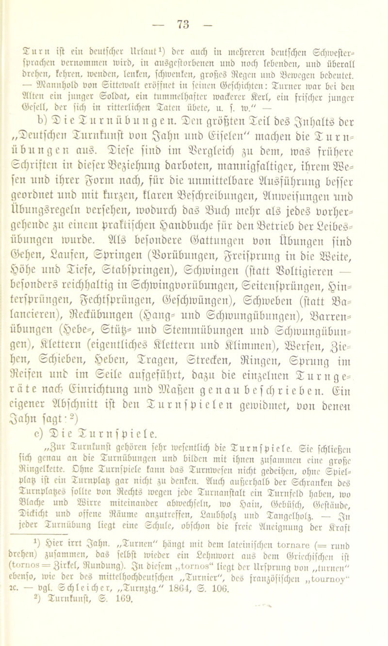 Sunt ift ein beutfcßer llrtaut1) ber audj in mehreren bcutfdjcn ©dpuefier* fpradjen Betnotnmen tnirb, in audgcftorBenen unb noeß leBenben, uitb überall breF»cit, feeren, wenben, teufen, fdßwenfen, großes Siegen unb Setocgcn Bebeutct. — ÜJtannßotb Bon ©itteWatt eröffnet in feinen ©efdjidjteu: Sumer tuar Bei beit Sitten ein junger ©otbat, ein tummetßafter waeferer Stert, ein frifeßer junger ©efelt, ber fid) itt rittertidjen Säten üBete, n. f. w. — b) SieSnrnüb u tt g e tt. Sen größten Seil be§ Snf)dü3 ber „Sentfdfen Surnfunft bott uitb ©ifelen machen bie Sn nt* Übungen an§. Sicfe finb int Sergteid) 51t bent, ma§ frühere ©djriften in biefer Schiebung barboten, mannigfaltiger, ihrem 2öe* fen nnb ihrer g-orm nad), für bie unmittelbare 2tn§füf)rung beffer georbnet unb mit furgen, ftaren Sefcbteibungeit, Slmoeifungen Unb ÜbungSregeln oerfeljen, mobnrd) baS Sud) mel)t atS jebeS borljer* gebettbe 51t einem fjrattifdjen üpanbbudje für ben Setrieb ber SeibeS* übmtgctt mürbe. 2ttS befonbere Gattungen bott Übungen finb (helfen, Saufen, ©gingen (Sorübnngen, grciffmmg in bie SSeite, £mf)e unb Siefe, ©tabfpringen), ©djmingeu (ftatt Sottigieren — befonberS reichhaltig itt ©djmingborübnngen, ©eitenfprüngen, <gin* terfprüngen, geeptfprüngen, ©efdfmüngen), ©djmeben (ftatt Sa* lancieren), Oiedübnngen (§attg* unb ©djlbungübungen), Sorten* Übungen (§ebe*, ©tiit)* unb ©tentmübungen uitb ©dfmnngübun* gen), fttettern (eigentliche^ klettern unb Mimmen), Sßerfen, $ie* hen, ©djieben, Speben, Sragett, ©treden, düngen, ©prung im Reifen unb im ©eite aufgeführt, bap bie einzelnen Sunt ge* rate nach ©inrieptung unb ‘©baffen genau b e f d) r i e b e n. ©in eigener Stbfdpitt ift ben Surnfbieten gemibntet, üon benen Sahn fagt:2) c) Sie S u r n f b i e t e. „3ur Surnfunft gehören feßr luefcntticß bie Surnfpiete. Sie feßtießeu fid) genau an bie Surnübuugctt unb 6i(ben mit ißuen gufammen eine große fKingelfette. Dßne Surnfpiete fann bad Surnwcfeu nidjt geheißen, oßne ©piet* Ptafe ift ein Surnptaß gar nidft ?u beufen. 2tucß außcrßatB ber ©cßraufeu bed Surnptaßed fottte Bon SRecßtd wegen jebe Suruanftalt ein Surnfctb ßabeit, loo ©taeße unb Söirre miteinauber a6mcd)fetn, mo Sjaitt, ©cBiifd), ©eftäube, Sidicßt^ unb offene Stäume anptreffen, SauBßolä unb Sangctßot}. — ^u jeber SurnüBung liegt eine ©d)u(e, oBfdjon bie freie Stneignung ber traft h §ier irrt $aßn. „Surnen ßäugt mit bem fatcinifcßcu tornare (= runb breßen) jufammen, bad fctbft micbcr ein Scßnluort and bem ©ricdjifdjcn ift (tornos = 3irfct, fRunbung). S« biefem „torrios“ liegt ber Urfprung Bon „turnen cbenfo, mie ber bed mittctßodjbcutfdjcn „Surnier, bed franjöfifcßen „tournoy“ k. — Bgt. Scßteicßer, „Surnjtg. 1864, ©. 106. 2) Surnfunft, ©. 169.
