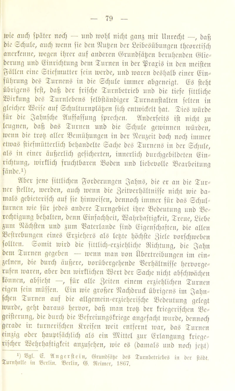 tuie and) fpäter nod) — unb Wof)I itid)t gang mit Unrecht —, baf) bie «Schule, and) wenn fie beit 9hi^eit ber Seibedübungen tljeoretifcf) anerfenne, Wegen ihrer auf anberett ©runbfä|en beruhenbeit ©lie- berung unb Einrichtung bent turnen in ber $ra£td in beit meiften S'älleit eine ©tiefmutter fein werbe, unb waren bedljalb einer Ein- fiifjrung bed Surttend in bie ©d)ute immer abgeneigt. Ed ftetjt übrigens feft, baff ber frifdje Surnbetrieb unb bie tiefe fittüdje SBirfung bed Surnlebend felbftänbiger Surnauftalten feiten in gleicher SBeife auf ©d)ulturnf)lä|en fid) entwidelt I)at. $ied würbe für bie 3al)itfd)e SInffaffung fpredjen. Inberfeitd ift nid)t gu leugnen, baf) bad turnen unb bie ©d)ute gewinnen Würben, Wenn bie troft aller Bemühungen in ber 9ieugeit bod) nod) immer etwad ftiefmütterlid) beljattbelte ©ad)e bed turnend in ber ©djnte, ald in einer äufjerlid) gefidjerteit, imterlid) burdjgebilbeteit Ein- rillung, wirfticfj fruchtbaren hobelt unb liebebclle Bearbeitung fänbc.1) SIber jene fittlid)en gorberungen Saljnd, bie er an bie £ur- ner [teilte, werben, and) wenn bie Seitberljältniffe nicht wie ba- ntald gebieterifd) auf fie f)ittweifen, bennod) immer für bad ©d)ttl- turnen wie für jebed anbere Surngebiet ihre Bebeutung unb Be- rechtigung behalten, benn Einfachheit, SSahrbaftigfeit, Breite, Siebe gum 9cäd)ftett unb gum Baterlanbe fiub Eigeufd)aften, bie allen Begebungen eitted Ergieljerd ald letzte f)öd)fte Siele borfchweben follten. (Somit wirb bie fittlich-ergiehlidje föidjtung, bie Sah« bent STurnett gegeben — wenn man bott Übertreibungen im ein- zelnen, bie burd) äußere, borübergeljenbe Berljältniffe Ijerborge- rufen waren, aber beit wirtlichen SÖert ber ©ad)e nicht abfd)Wäd)eu fönnen, abfieht —, für alle Seiten einem ergief)Iid)en Junten eigen fein müffen. Ein wie großer 9?ad)brud übrigend im Sahn- fcheit Jurnett auf bie allgemein-ergieherifd)e Bebeutung gelegt Würbe, geht baraud herbor, bafj man troß ber friegerifd)en Be- geiferung, bie burd) bie Befreiungdfriege aitgefad)t Würbe, beititod) gerabc ir. turnerifd)en Streifen weit entfernt war, bad Junten eingig ober hauftfadfid) ald ein Mittel gur Erlangung friege- tifcher 2BeI)rhaftigtcit angufehen, wie ed (bamald unb nod) feßt) *) 93gl. (£. Singer ft ein, ©runbitifcc be§ £urn0ctric6c3 in ber fteibt 2unif}a((e in S3er(in. Söeriin, ©. «Reimer, 1807.