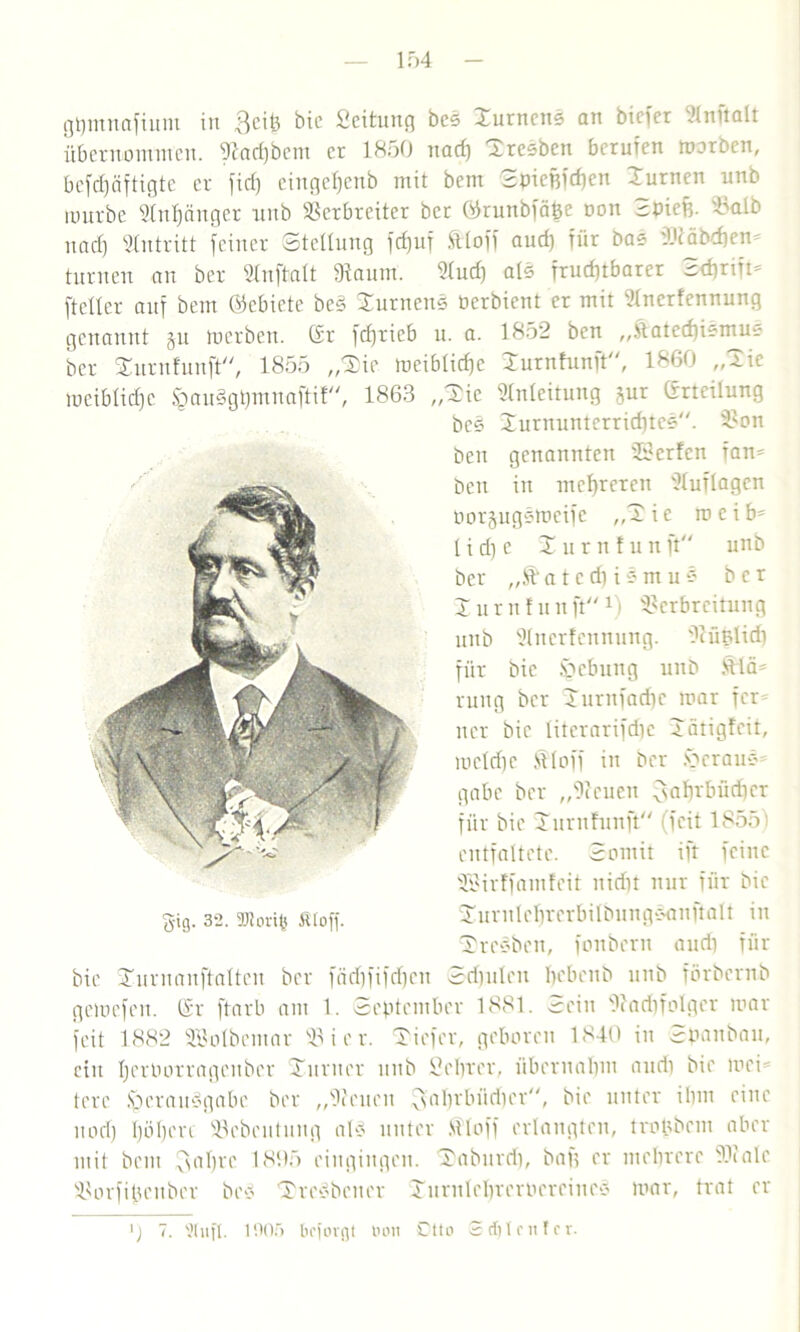 gpntnafium in 3ciß bic Seitung bcs Durncns an biefer Stnftalt übernommen, Vad)bent er 1850 nad) Bresben berufen morben, bcfcfjäftigte er fiel) eingefjenb mit bem Spiepfcpcn Xurnen unb iuurbe Vnpänger unb Verbreiter ber Gkunbfäpe oon Spieß. Valb nad) Antritt feiner Stellung fcpuf tloff aud) für bas :l>cäbd)en= turnen an ber Wnftalt 9faum. Vud) als frucf)tbarer ^dirift* fteller auf bem Gebiete beS Durnens oerbient er mit Vncrfennung genannt §u toerben. Gr fd)rieb u. a. 1852 ben „Satecpismus ber Durufuuft, 1855 „Die meibtiefje Durnfunft, 1860 „Die meiblid)e ^auSgtjmnaftif, 1863 „Die Anleitung §ur Grtcilung bie Durnanftalten ber fädpfifdpen Sdmlen pcbcnb unb förbernb gemefeu. Gr ftarb am 1. September 1881. Sein Vadifolgcr mar feit 1882 Söolbemar Vier. Diefcr, geboren 1840 in Spanbau, ein IjerOotragcuber Duruer unb Scprcr, übernapm and) bie mci= terc §erau§gabe ber „Venen ^abvbüdier, bie unter ihm eine uod) pöpere 93ebcntuug als unter Stoff erlangten, tropbem aber mit bem $apre 1895 cingiugen. Daburd), bafj er mehrere Vialc Vorfipeitbcr bes Dresdener Durnlcpreroercines mar, trat er §ig. 3*2. 9Juu'i(? Ätoff. beS Durnunterricptes. Von ben genannten iöerfen tan* ben in mepreren Vuflagcn oorjugsmeife „Die roeib* 1 i d) e X u r n ! u n ft unb ber ,,S a t c d) i s m u s ber I u rn f u n ftx) Verbreitung unb Vitcrfcmtung. Vüßlid) für bic S>cbung unb Slä= rung ber Durnfadfc mar fcr= ncr bie titerarifdie D ärigfeit, meldie Stoff in ber er aus gäbe ber „Venen fsnbtbiidier für bie Durithmft (feit 1855) entfaltete. Somit ift feine SSirffamfcit nidn nur für bie Durnteprerbilbungsanftalt in Dresben, fonbern aud) für ) 7. 9tufl. 1005 bejorgt boit 0tto Set)Int!er.