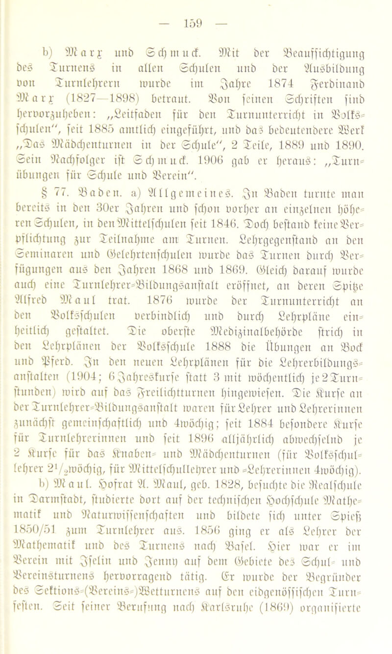 b) SJiarj unb © cf) nt ii cf. 9)lit ber 23eauffid)tigung beS SurnenS in allen Sdjulett unb ber 21uSbiIbung non Surnlebrent mürbe int Sal)xe 1874 'Jerbiitanb 91iarj- (1827—1898) betraut. SSoit feinen Schriften finb bernor^ubeben: „Seitfabett für beit Surnunterrid)t in 23olfS= fdjulen, feit 1885 amtlich eingefübxt, unb baS bebeutenbere Söerf „SaS 9Jläbd)enturnen in ber Sdfule, 2 Seile, 1889 unb 1890. Sein Nachfolger ift Scljinucf. 1906 gab er b^xauS: „Sunt= Übungen für Sdjule unb herein. § 77. 93 oben, a) 2111 gern ein eg. SSaben turnte mau bereits in ben 30er fahren unb fd)oit oorljer au einzelnen böfje^ renSdjulen, in benfNittelfdjulen feit 1846. Sod) beftanb feine 23ex= pflicbtung §ur Seilitaf)nte am Sunten. £el)xgegenftanb an beit Seminaren unb ©elebxtenfd)ulen mürbe baS Surrten bttxd) 93er= Tilgungen auS ben fahren 1868 unb 1869. ©leid) barattf mürbe aud) eine SurnIebxex=23ilbungSanftalt eröffnet, an bereit Spitte 2llfreb SNaul trat. 1876 mürbe ber Surnunterriöbt an ben 23olfSfd)uIen berbinblid) unb burd) Sebrplcine ein* beitlid) geftaltet. Sie oberfte 9NebijinaIbeböxbe ftrid) in beit Sebrptänen ber 23olfSfd)uIe 1888 bie Übungen an 23ocf uub süferb. 3n beit neuen üebrplcinen für bie £el)rexbilbuitgS* anllalteit (1904; 6 3al)xeSfurfe ftatt 3 mit mödjentlid) je2Surtt* Itunbett) mirb auf bas ^xeilid)ttuxnen Ipngemiefeit. Sie üurfe an ber Suxulebxex*23itöuitgSanftalt mareit für Seljrer unb Sebrerinncn gunädjft getncinfdjaftlid) unb 4möd)ig; feit 1884 befonbere furfe für Surnlebrerinnen unb feit 1896 alljäl)xlid) abmed)felnb je 2 ftuxfe für bas Üuabett* unb 9Näbd)enturneu (für 5>olföfd)itl* lebrex 21/2möd)ig, für 9Jlittelfd)ulIei)xer unb =Sebxerittneit 4möcl)ig). b) SNaul. öofrat 21. Niaul, gcb. 1828, befud)te bie Nealfdjule in Sarmftabt, ftubierte bort auf ber ted)itifd)en §'od)fd)ule Niatbc* ittatif unb Natuxmiffeufd)afteit unb bilbete fiel) unter Spief) 1850/51 jum Snrnlebrer aus. 1856 ging er als £el)xer ber Nfatbematif unb beS SurneuS itacl) 93afel. §ier mar er int herein mit ^felin unb 3enitt) auf bem ©ebiete beS Scljitü unb SSereinSturnenS f)extmrragcnb tätig, ©r mürbe ber 93egrünber beS SeftionS*(2$exeinS*)2BettuxnenS auf beit eibgeitöffifdjcn Sunt fefleu. Seit feiner Söeritfnng ttad) ÜarlSritbe (1869) orgaitifierte