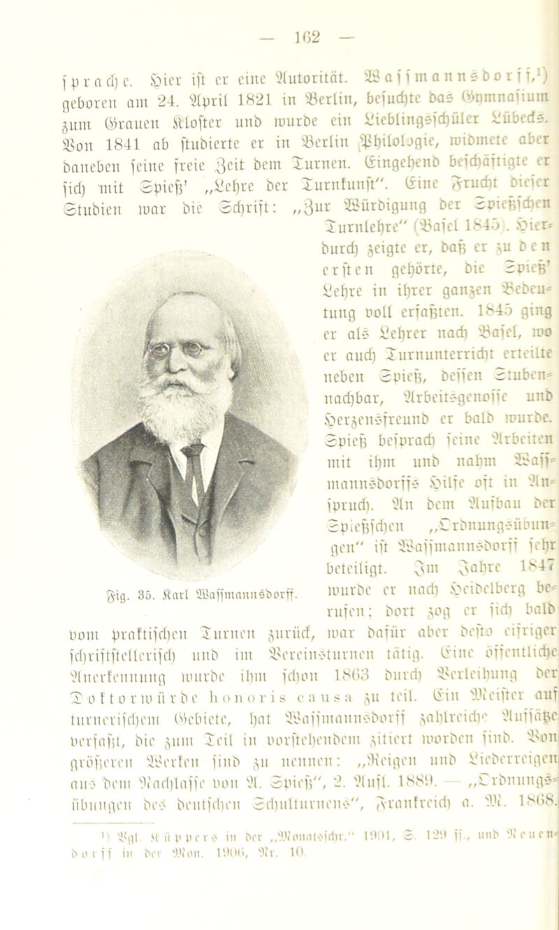 102 1 p v n d) c. Sbier ift er eine Autorität. 2Ö a ff m a n n s b o rf f,1 *) geboren am 24. 21pril 1821 in Berlin, bciudjte Da? ©pmnaitum gum ©tauen SHofter unb mürbe ein Sieblingefc^üler llübcdd. Sßon 1841 ab ftubiertc er in 'Berlin Philologie, mibtnetc aber baneben feine freie 3eit bem Junten. Gingepcnb befd)ättigtc er fid) mit Spicft’ „Sc()re ber Xurnfunft“. ©ine tfrudp bicicr Stubien mar bic Sdjrift: „3ut SSürbigung ber Soicßfdtcn Jurnlchre“ (Bafel 1845 . £»icr* burd) geigte er, baß er ju ben elften gehörte, bic Spieß’ JsJefjre in ihrer ganzen Beben* tnng noll erfaßten. 1845 ging er als £ef)rer nad) Bafel, mo er and) Jurnunterrid)t erteilte neben Spieß, beffen Stuben* nadjbar, 21rbeitdgcnoffc unb Spergeusfreunb er halb mürbe. Spieß befnradi feine Arbeiten mit ihm unb nabm 3Saff* ntauuSborffd .V'ilfe oft in 2ln* fprnd). 21 n bem 2lufbau ber S p iefjf d)cn ,, S r bn un gsii bnn* gen“ ift BJaffmanndborfi fcfjr beteiligt. 3111 3aI)rc 1847 mürbe er nad) fbcibclbcrg bc*: rufen; borr gog er fid) halb Pont praftifcljen Junten guriief, mar dafür aber befto eifriger fd)riftftellerifd) unb int Bereindturneu tätig. Giitc öffentliche 2(ucrfeunuug mürbe ibnt fdjou 1803 burd) Berleiliung ber 'S o ft o r m ii r b e h o noris c a u s a gu teil. Gin 23 i einer auf turnerifd)cm ©ebictc, I>at 21'affntannöborff gal)lreidie 21uffäße Pcrfafit, bie gum Seil in Porftcl)eubem giriert morbeu finb. Bon, größeren 'Werfen finb gu nennen: „Beigen unb ifieberreigcit and bem Bad)laffc Pott 21. Spieß, 2. 2(nfl. 1889. „Srbnungd* Übungen bed beutfdjen Sriiulturncnd“, granfreid) a. 23?. 1868. borff in bev '.IVmt. 190U, '31 v. 10. §ig. 35. Äavt SBaffmaunSborff.