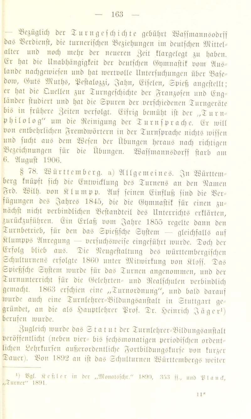 ^begüglidj ber t u r u g e [ cf) i cf) t e gebührt WaffntannSobrff bas Serbien ff, bie turuerifdfen Vegiehungen int beutjcpen sDc ittel= alter mtb nod) niepr ber neueren Beit flargelegt gn paben. ®r bat bie Unabl)ängigfeit ber beutfcpen ©pmnaftif oom SluS- taube nadfgemiefen nnb pat mertüolle ltnterfnd)nngen über Vafe- botn, ©utS 9ttutpS, «ßeftatoföi, $apn, Eifelen, Spieß angeftellt; er bat bie Quellen gur Turngefcpidjte ber ,$rangofen nnb ®ng= länber )tnbiert nnb f>at bie ©puren ber öerfcpiebenen Turngeräte biö in frühere feiten tierfolgt. Eifrig bemüht ift ber „T u r n= ppilolog um bie Steinigung ber Turttfpr a cp e. ®r mit! non entbeprlidfen ^rembmörtent in ber Turnfpracpe nicpfS miffeit uttb fucht aus bem Wefen ber Übungen heraus itad) richtigen Vegeidpnungen für bie Übungen. WaffutannSborff ftarb am 6. Sluguft 1906. § 78. Württemberg, a) Sill gern eines. $n Württem- berg fnüpft fiep bie ©ntmitflung beS Turnens an beu kanten Tvrb. Wiip. üon Ätumpp. Stuf feinen (Sinflufe finb bie Ver- fügungen beS BapreS 1845, bie bie ©pmnaftif für einen gu- nach ft nicht öerbinblicpen Veftaubteil beS Unterrichts erftärten, gurüdgufüprett. Sin erlaß oom Baßre 1855 regelte bann ben Turnbetrieb, für beu baS Spießfdje ©pftem — gleichfalls auf Slumpps Anregung — oerfuchSmeife eingeführt mürbe. Tod) ber CSrfotg blieb aus. Tie ffeugeftattung beS mürttembergifchen Schulturnens erfolgte 1860 unter SJlitmirfung oon Stoff. TaS Spießfdje ©pftem mürbe für bas Turnen angenommen, nnb ber Turnunterricht für bie ©eiehrten* nnb fRealfcpuIen oerbiublicp gemacht. 1863 crfcpien eine „Turnorbnung, nnb halb barauf mürbe and) eine Turnleprer-VilbungSauftalt in Stuttgart ge- grünbet, an bie als ^auptleprer ^3rof. Tr. §einridj Bäger1) berufen mürbe. Bugleich mürbe bas Statut ber Turnleprer-VilbungSauftalt Veröffentlicht (neben oier- bis fecpSmonatigen pcriobifdjen orbcitt- lidjett Seprfurfen außerorbentlicpe Bortbilbungsfurfe nun furger Tauer). Von 1892 au ift bas Schulturnen Württembergs weiter l) 3$cp. M c ft (r r in brr „9Jloiiots)’rf)r. 1890, : i fj ff nnb 'Planet „Turner 1891 11*