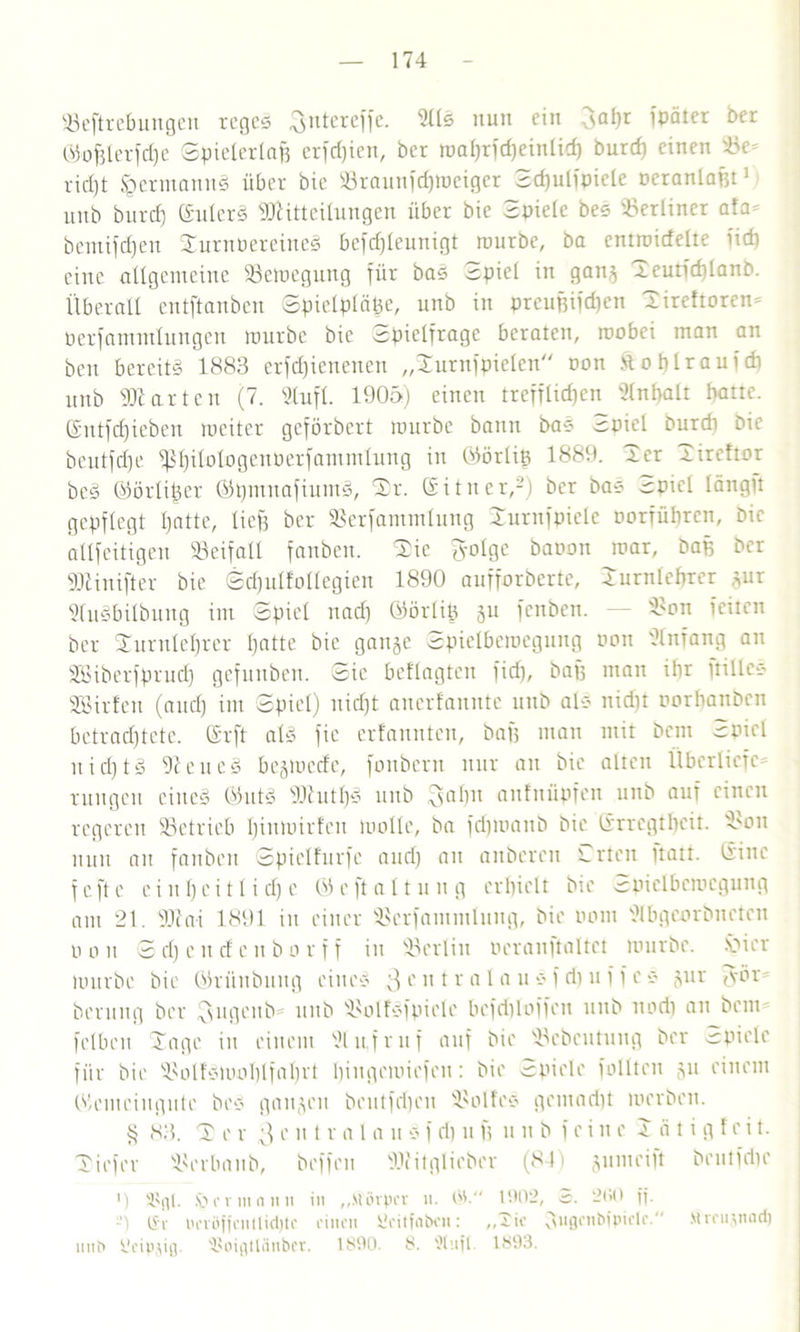 Seftrebungen reges 3ntercffe. 21IS nun ein 3«hr ipäter ber ®ofelerfd)e Spielerlafe erfdjien, ber ipal)rfrf)einlid) burcf) einen 93e= rid)t Hermanns über bie 93taun[djtoeiger Sd)ulipicle oeranlafet1 unb burcf) ©ulerS Mitteilungen über bie Spiele bee berliner afa* bemifdfeu SurnpereincS befcfeleunigt rourbe, ba entroirfelte lief) eine allgemeine Semegung für bas espiel in gang Xeutfchlanb. Überall entftanben ©piclpläfee, unb in preufeifdjen Sireftoren* Perfannnlungen mürbe bie Spielfrage beraten, raobei man an beit bereits 1883 erfdjienenen „Surnfpielcn non ftobtrauftfi unb Marten (7. Stuft. 1905) einen trefflichen Slnfealt batte, ©ntfcfjieben mciter geförbert mürbe bann baS c;piel burdi Die beutfd)e fßt)itotogenPerfammlung in ©örlife 1889. Ser Sireftor beS ©örlifeer ©pmuafiumS, Sr. Gitncr,2) ber baS Spiel längft gepflegt hatte, liefe ber Serfamntlung Xurnfpielc porführen, bie allfeitigen Seifall fanben. Sie fyolge baoon mar, bafe ber Minifter bie Sdjulfollcgien 1890 aufforbertc, Surnleferer gur SluSbilbung im Spiel nad) ©örliß gu fenben. — Son feiten ber Surulefercr hatte bie gange Spielbemegnng rmn Anfang au SSiberfprud) gefunben. Sie befragten fid), bafe man ibr ftilleS Söirfett (and) im Spiel) nicht anerfannte unb als nicht norbanben betrachtete, ®rft als fie erfannten, bafe man mit Dem Spiel uid)tS SeneS bcgmccfc, fonbern nur an bie alten ÜberliefC' ruttgen eines OlutS MutfeS unb 3‘üin aitfnüpfcn unb auf einen regeren betrieb binmirfen malle, ba fdjmanb bie (Srregtbeit. Sou nun au fanben Spielfurfe and) an aitbcren Srteu itatt. tiinc fefte e i lt 1) c i 11 i d) e Oleftal tu ug erhielt bie cspiclbcmegung am 21. Mai 1891 in einer Scrfammlung, bie tmm Wbgeorbuctcn pan S d) c tt cf c n b o r f f in Berlin aeranftaltet mürbe. Viier mürbe bie Qküubung eines 3c n t r a 1 a u S f d) u f f c * gur <\mr berung ber üsngenb unb SoIfSfpiete befdilaffen unb nadi an bem felben Sage in einem Dlufruf auf bie Scbcutung ber Spiele für bie SolfSluoblfab1'* hingemiefen: bie Spiele fällten gu einem Okmciugute beS gangen bcutfrijeu Sol fco gemadit merben. § 83. S e r 3 e n t r a 1 a u S f di u fe u u b feine S ä t i g f e i t. Siefer Serba nb, beffen Mitglieber (84) gnmeift brutfdic ') i'fil. Iber in nun in ,,Mövpcr u. 1902, a. 2ß0 ff. -) (Sr in'iöffcnllidjtc einen Scitfaben: „Tie 31,9t'bipiele. Mreiijnod) unb Peipjiß. ÜJoigtlänber. 1890. 8. 'Xiift. 1893.