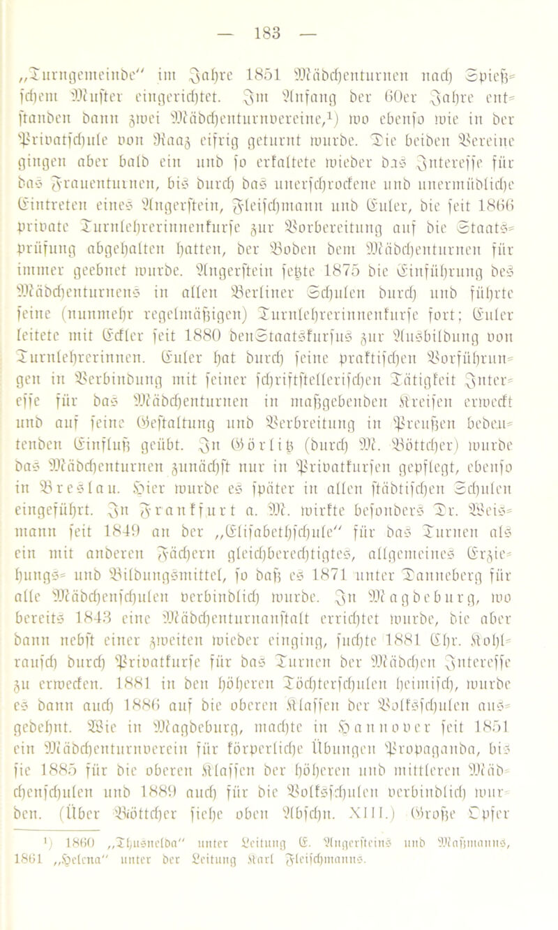 „Xurngemeinbe im Faß re 1851 ÜDtäbcßenturnen und) Spieß« fcfjeni iDhifter eingerichtet, Fm Stnfang ber 60er Faf)re ent« ftanben bann groei ^löbcpenturnüereine,1) roo ebettfo mie in ber fßriPatfcpule non 9taag eifrig geturnt rourbe. Xie bcibeit Vereine gingen aber batb ein nnb fo erfaltete mieber ba* Fntereffe für ba* Frauenturnen, big bnrd) ba* unerfeprodene nnb linermüblidje (Eintreten eineg Slngerftein, Fleißpmann nnb Guter, bie feit 1866 prirmte Xurnteßrerinueufurfe gur Vorbereitung auf bie Staat*« Prüfung abgeßalteit patten, ber Vobeu bent ÜOc'äbdjentnrneit für immer geebnet rourbe. Slngerftein feßte 1875 bie Ginführung be* ÜDiäbcpenturnen* in allen Vertiner Scßuten bnrd) nnb füßrte feine (nunnteßr regelmäßigen) Xurnteßrerinnenfurfe fort; Guter leitete mit Gdter feit 1880 beuStaat*furfu* gur 2tu*bitbung oou Xurnteprerinnen. Guter pat burep feine praftifepen Vorfüßrun« gen in Verbinbung mit feiner fd)riftftetterifbpen Xätigfeit Futer« effc für ba* tDiäbcßenturnen in maßgebenbert Streifen ermedt nnb auf feine Geftaltung nnb Verbreitung in Preußen beben« tenben Ginftuß geübt. 3tl Gört iß (bnrd) Vt. Vöttcper) rourbe bas SJtäbcpenturnen gunäd)ft nur iu fßriPatfurfen gepflegt, ebenfo in Vre*lau. Spier rourbe e* fpäter in alten ftäbtifbpen Scßuten eingefiiprt. Fu Franfßurt a. rOt. roirfte befouber* Xr. SB ei*« mann feit 1849 an ber „Gtifabetpfd)ute// für ba* Xurnen at* ein mit anberen Föcßern gteid)bered)tigte*, allgemeine* Grgie« pungg« uub Vitbungsmittet, fo baß e* 1871 unter Xamteberg für attc Vcäbdjenfcputen Perbinbticp rourbe. 3n SJtagbeburg, roo bereit* 1843 eine äJiäbcpenturnanftalt errichtet rourbe, bie aber bann nebft einer groeiten roieber einging, fueßte 1881 Gpr. Stoßt raufd) bnrd) fßrioatfurfe für ba* Xurnen ber Vuibdjen ^yntereffe gu erroeden. 1881 in beit pöperen Xöcpterfcputen peimifcp, rourbe e* bann aud) 1886 auf bie oberen SÜaffen ber Votfgfeputeu au*« gebepnt. SBie in Vtagbeburg, maepte in Sp anno Per feit 1851 ein SOiäbcpenturnöerein für förpertirße Übungen Vropaganba, bi* fic 1885 für bie oberen Sttaffeu ber pöperen nnb mittteren SOüib epenfeputen mtb 1889 aud) für bie Votf*fcputen oerbinbtiep mür- ben. (Über Viöttd)cr fiepe oben Stbfcpn. XIII.) Große C'pfer *) 1860 „Jpuäitclba unter ficitung (£. Hfngerfteinä mtb SBlnfjmamtä, 1861 „.'gekna unter ber Seitung Ünrt (gteifepmannö.