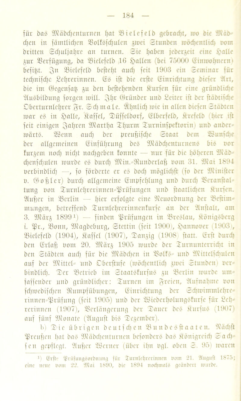 für bas 9J7äbd)enturncn Ijat 33ic!efelb gebracht, roo bic 3Jcäb* d)cn in fämtlidjen Volfsfdjidcn gmei Stunben raödjemlid) rom britten Sdjuljaljre an turnen. Sie haben jcbergeit eine ipaUe gur Verfügung, ba Vielefelb 16 fallen (bei 75000 ßinroohnern » bcfiht. 23ie(efelb beftefjt and) feit 1903 ein Seminar für tcd)nifd)c Sefjrerinnen. ßs ift bie crfte ßinridjtutig bicfer türt, bie im ßegcnfap gu ben bcftefjenben Surfen für eine grünblicbe 9(uSbi!bung forgen miü. ^i)r ßriinber unb Leiter ift bcr ftäbtifdje Dberturnlefjrer fyr. Sd)nia[e. Stfjntid) mic in allen biefen Stabten mar e§ in §aüe, Staffel, 'Xüffelborf, ßdberfelb, Slrefelb hier ift feit einigen fahren Martha 3d)urm Xurninfpeftorin) unb ander' märts. SEBenn aud) ber preufjifdfe Staat bem 23unfd)e ber allgemeinen Einführung bes 90läbd)enturnens bi? nor furgem nod) uid)t nadfgeben fonnte — nur für bic höheren 9)7äb= d)cnfd)u!en mürbe eS burd) 9J7iu.*fRunber!af} neun 31. 937ai 1894 Perbinblid) —, fo förberte er es bod) möglidjft (fo bcr fDliniftcr n. (Kodier) burd) allgemeine Empfehlung unb burd) Vcranftal* tuug non Xurnlel)rerinnen*fßrüfungen unb fraatlidicn Surfen. Bluffer in Berlin — Ijier erfolgte eine Dieuorönuitg bcr Vcftim* ntmtgen, betreffenb Xurulel)rcriuucnfurfc an ber ülnftalt, am 3. 9Jtärg 1899x) — finbett Prüfungen in Vreslau, Königsberg i. fßr., 33onu, 99tagbeburg, Stettin (feit 1900t, .vannoner 1903 , Vielcfclb (1904), Kaffe! (1907), Rangig (1908 ftart. ßrft burd) ben ßrlafj nom 20. 937 arg 1905 mürbe ber Turnunterricht in ben Stabten aud) für bic 937 ab d) eit in VolfS* unb 937ittclfd)ulcu auf ber 937ittel= unb ßberftufc (möd)entlid) gmei Stunbcn Per* binblid). Ser betrieb im Staatsfurfus gu 'Berlin mürbe um* faffenber unb grüitblidjer: Turnen im fyreien, ülufuahme non fdjmebifdjen fftumpfübungen, ßinridjtung ber Sdimimmlclire* rinitemdßrüfung (feit 1905) unb ber 'il'ieberI)oIungsfurfc für 9 eil* reriitnen (1907), Verlängerung ber Tauer bes Murfus (1907) auf fünf 937onate (ütuguft bis Xegember). b) X i e ii b r i g c n beut f ri) e n V u n b c s ft a a t e n. 97äd))t fßvcufjeu hat bas 937äbd)enturnen befonbers bas Mönigreid) Sad)* fett gepflegt. Dlufjer Söerner (über ihn ngl. oben S. 95) maren 9 Chm 'PnifuitgC’Orbming für Jurntrtjrcrinncn öom 21. 'Jlugufl 1S75; fine neue nont 22. SDiai 1890, bic 1894 nod) m nie geänbrrt mürbe.