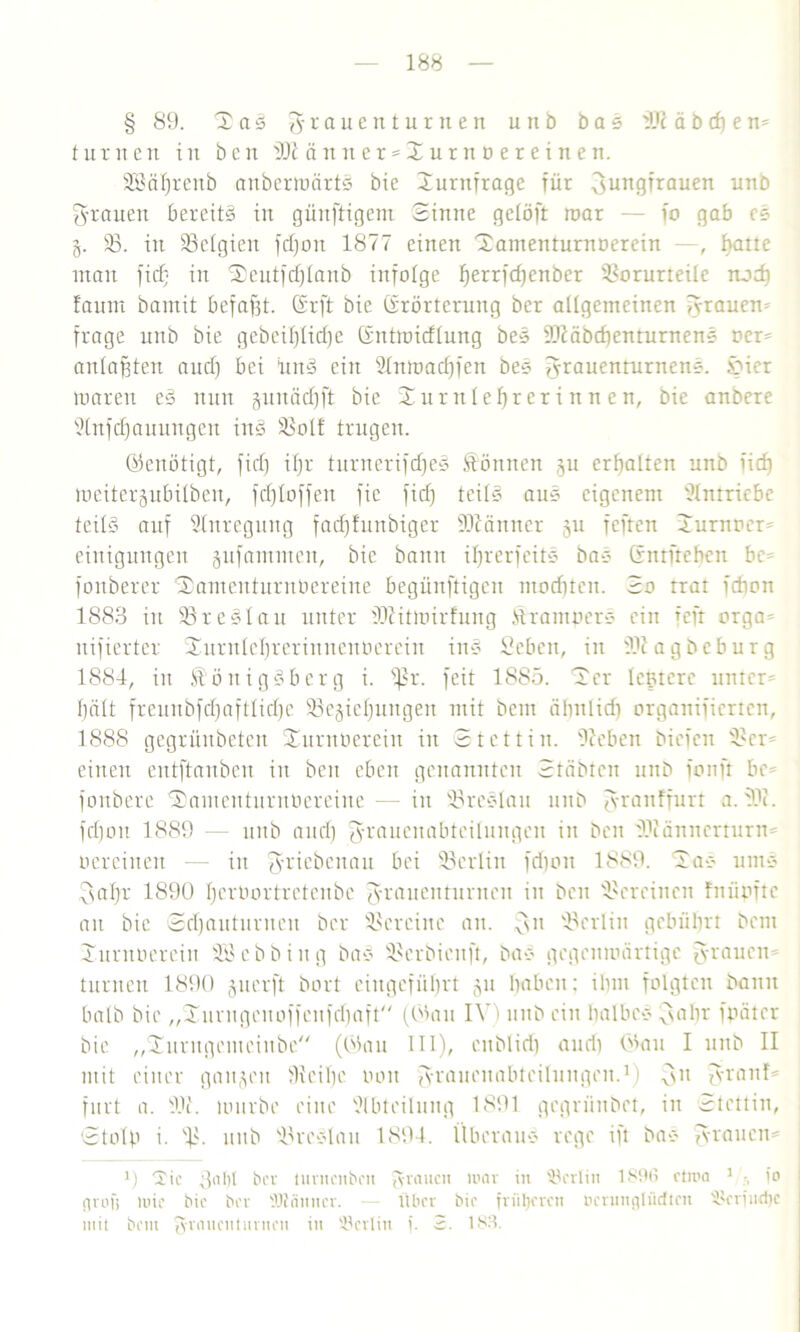 § 89. T a3 granenturnen u lt D bas Di ä b cf) em turnen in beit 'Dt änn er = X ur n o e r e i n en. SBäfjrenb aubcrmärtS bie Turnfrage für Jungfrauen unb grauen bereits in güuftigem Sinne gctöft mar — io gab cs 3. 33. in ^Belgien fdjon 1877 einen Tamenturnoerciu —, f>atte man ficf; in $eutfd)lanb infolge fjerrfdjenber Vorurteile rtod) f'aum bantit befafft. Sr ft bie Grörterung ber allgemeinen grauem frage unb bie gebcifjlidjc Gntroidlung bes Diäbd)enturnens oer- anlaßten aud) bei ünS eilt Slnmadjfcn bes graucnturnens. toicr umreit eS nun §uuäd)ft bie Turnlehrerinnen, bie anbere Slitfd)auungen ins Volt trugen. Genötigt, fid) if)r turnerifdjeS Können 31t erhalten unb lief) meiterjubilben, fcfjloffen fic fid) teils auS eigenem Slntriebe teils auf Anregung facfjfunbiger Dtänner 311 feften Turnocr- einigungen 3ufammett, bie bann iljrerfeitS bas Gntfrehcn bc- foitberer Tamenturnüereine begünftigen mod)tcn. So trat fdion 1883 in VreSlau unter Diitmirfung Krampers ein fefr orga- uifierter Turnlel)rerinnenPerein inS Sebeit, in Dtagbeburg 1884, in Königsberg i. fßr. feit 1S85. Ter Icptere unter' 1)n 11 freunbfd)aftlid)e 33e3iel)ungen mit beut äfjnlid) organifierten, 1888 gegrünbeten Turnuercin in Stettin, üteben biefen Ver- einen entftanben in ben eben genannten Sriibten unb fonft be= fonbere Tamenturnüereine — in VreSlau unb granffurt a.Di. fd)on 1889 — unb aud) grauenabteilungen in ben Diänncrturm oereinen — in griebenau bei Vcrlin fd)on 1889. Tas ums Jal)r 1890 l)erOortretcnbe grauenturnen in ben Vereinen fnüpftc an bie Sd)auturnen ber Vereine an. Jn Verlin gebührt bem Turnöereiu SB ebb in g bas Vcrbicnft, bas gegenwärtige grauem turnen 1890 juerft bort eingefiil)rt 311 haben; ilun folgten bann halb bie „Turugenoffcnfdfaft (Gau IV) unb ein halbes Jahr fpäter bie „Xnrngemeinbe (Sau III), enblid) and) Sau I unb II mit einer ganzen Veiljc oon grauenabteilungen.11 Jn granf- furt a. Di. mürbe eine Slbteilung 1891 gegriinbet, in Stettin, Stolp i. V- unb VreSlau 1894. Überaus rege ift bas grauem 0 'Xic 3at)t ber tunicnbcu grauen mar in ^erlitt 189(5 etma 1 •, io grofi mie bie ber SDtänncr. — Über bie früheren oerungtüctten Skriudjc mit bem granenturnen in Berlin f. 3. 183.