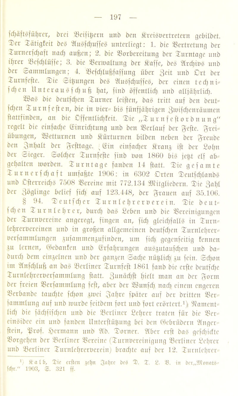 fd)äftgfül)rer, örei Seifigem unb ben treigüertretern gebilbet. ~er Sätigfeit beg Slugfchuffei unterliegt: 1. bie Vertretung ber Turaerfchaft uad) aufjen; 2. bie Vorbereitung ber Xunttage unb ifjrer SBefcfjlüffe; 3. bie Vermattung ber taffe, beg sIrcf)it>g unb ber Sammlungen; 4. Vefd)lufjfaffung über Beit unb Ort ber Xurnfefte. Sie Si|ungen beg Sluäfdjuffeg, ber einen tedjni- f d) e n 1t it t er a u g f dj u ff f)at, finb öffentlich unb alljährlich- V?ag bie beutfcf)en Sumer leiften, bag tritt auf ben beut- feiert Turnfeften, bie in bier- big fünfjährigen Btoifdjenräumen ftattfinben, an bie Öffentlichfeit. Sie „Xur nf eft or b nun g regelt bie einfache Einrichtung unb ben Verlauf ber Fefte. Frei- übungen, SBetturnen unb türturnen bitben neben ber F'ieube ben Fnhatt ber Fefttage. ; Ein einfacher trang ift ber Sohn ber Sieger. Sotd)er Xurnfefte finb Oon 1860 big fegt elf ab- gehalten roorben. Xurntage fanben 14 ftatt. Sie gef amte Surnerfchaft umfaßte 1906: in 6302 Orten Seutfdjlanbg unb Öfterreichs 7508 Vereine mit 772.134 tOritgliebern. Sie Bai)! ber Söglinge belief fid) auf 123.448, ber Frauen auf 35.106. § 94. S e u t f ch e r S u r n l e h r e r o e r e i u. Sie b e u t- fd)en Turnlehrer, burch bag Sebeit unb bie Vereinigungen ber Surnoereine angeregt, fingen an, fid) gleichfalls in Surn- lehrerüereinen unb in grofjen allgemeinen beutfdjen Xurnlehrer- oerfammlungen gufammengufinben, um fid} gegenfeitig fenueu P lernen, Eebattfen unb Erfahrungen augptaufdjen unb ba- burd) bem einzelnen unb ber gangen Sad)e nü^lich) p fein. Sdjon im Vnfdjlufj an bag Verliner Xurnfeft 1861 fanb bie erftc beutfdje Surnlehreroerfammlung ftatt. Bunädjft hielt man an ber Form ber freien Verfammlurtg feft, aber ber SBunfdj nad), einem engeren Verbanbe tauchte fdjott gmei Fahre Später auf ber britten Ver- sammlung auf unb mürbe feitbent fort uitb fort erörtert.1) Nament- lich bie fäd)fifd)en unb bie Verliner Sehrcr traten für bie Ver- eittgibee ein unb fanben Unterftüfeung bei ben Ecbrübent Slnger- ftein, fßrof. fpermann unb 91b. Sorner. Slber erft bag gefchidte Vorgehen ber Verliner Vereine (Suntoereinigung Verliner Seljrer unb Verliner Surulehrerüerein) bradjte auf ber 12. Xurnleljrer- 0 ft'alb, Xic erfteu gefjn 3nf)re bcS S. %. £. itt bcr„3Kon<»tS» )cf)r. 1903, S. 321 ff.