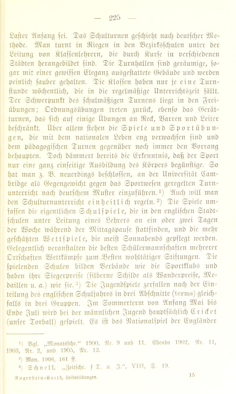 Saft er Anfang fei. SaS Sdfulturneit gefcßieljt nad> beutfdfer D9ie=> tßobe. 3)2 an turnt in liegen in beit 38e§irfSfd)ulen unter ber Seitimg non Älaffenletyrent, bie burcfj $urfe in üerfdfiebenen Stabten ßeraitgebilbet fiitb. Sie Surnßalleit finb geräumige, fo= gar mit einer geioiffeit ©legang auSgeftattete ©ebäube unb to et beit peinlid) fauber gepalten. Sie klaffen paben nur je eilte Sunt* ftunbe U)öd)entlid), bie in bie regelmäßige Unterrichtszeit fällt. Ser Scptoerpunft beS fdfulittäßigen SutiteuS liegt in beit 3rei= Übungen; SrbmutgSübungeit treten jnrücf, ebenfo baS @erät= turnen, bas fiep auf einige Übungen au Sied, Darren tntb Seiter befdjränft. Über allem fielen bie Spiele unb Sportübtut* gen, bie mit bent nationalen Sebcit eng oertoadjfen finb unb bem päbagogifcpeit Stinten gegenüber nod) immer beit Vorrang behaupten. Socp hämmert bereite bie SrfenittniS, baß ber Sport nur eine gau§ einfeitige ÜluSbtlbuitg beS üörperS begünftige. So pat mau §. 33. neuerbingS befcbjloffeit, au ber Uniberfität Sant' bribge als ©egeugeioid)t gegen baS Sporttoefen geregelten Surrt* unterricht itad) beutfcpent üJiufter eitt§ufüpren. *) Sind) null matt ben Sd)ulturnunterrid)t einheitlich regeln.* 2) Sie Spiele itm= faffen bie eigentlichen Scfjulfpiele, bie iit ben englifcßeit Stabt* fd)itlen unter ßeitung eines SeprerS ait eilt ober gtoei Sagen ber 23od)e itmprenb ber dftittagspaufe ftattfinben, tntb bie mepr gefcpäßten 3Bettfpiele, bie meift SonnabeitbS gepflegt luerben. (Gelegentlich ocranftalten bie beften Sd)ülermanitfd>aften mehrerer Crtfdjaften SSettfämpfe 3um SSefteit loopltätiger Stiftungen. Sie fpieleuben Scpulen bilbeit Sßerbänbe loie bie SportflubS unb haben ipre Siegerpreifc (filberne Sd)ilbe als SBanberpreife, 3DSe= baillen u. a.) loie fie.3) Sie Sußenbfpiele verfallen nach ber Sin* teilung bes englifcpen ScpuljapreS iit brei Slbfdfnitte (terms) gleich* falls in brei ©ruppen. 3m Sommerterm bon Anfang 3J2at bis Snbe 3uli mirb bei ber männlichen ^ngcnb ßauptfäcßlid) Sri de t (urtfer Sorball) gefpielt. SS ift baS ftationatfpiel ber Suglänbcr 1) 3S(j[. „gftonatSftfjr. 1900, sJ2r. 9 unb 11. (Sbcuba 1902, 9h\ 11, 1903, 9?r! 2, unb 1905, fflc. 12. 2) TOon. 1906, 161 ff. 3) S cf) n e 11, „3eit)'cf)r. fl. u. 3-/ VTrT- s- 1!)- 2lngerftein»®urtt), 2ei6e§ii6tmgen. 16