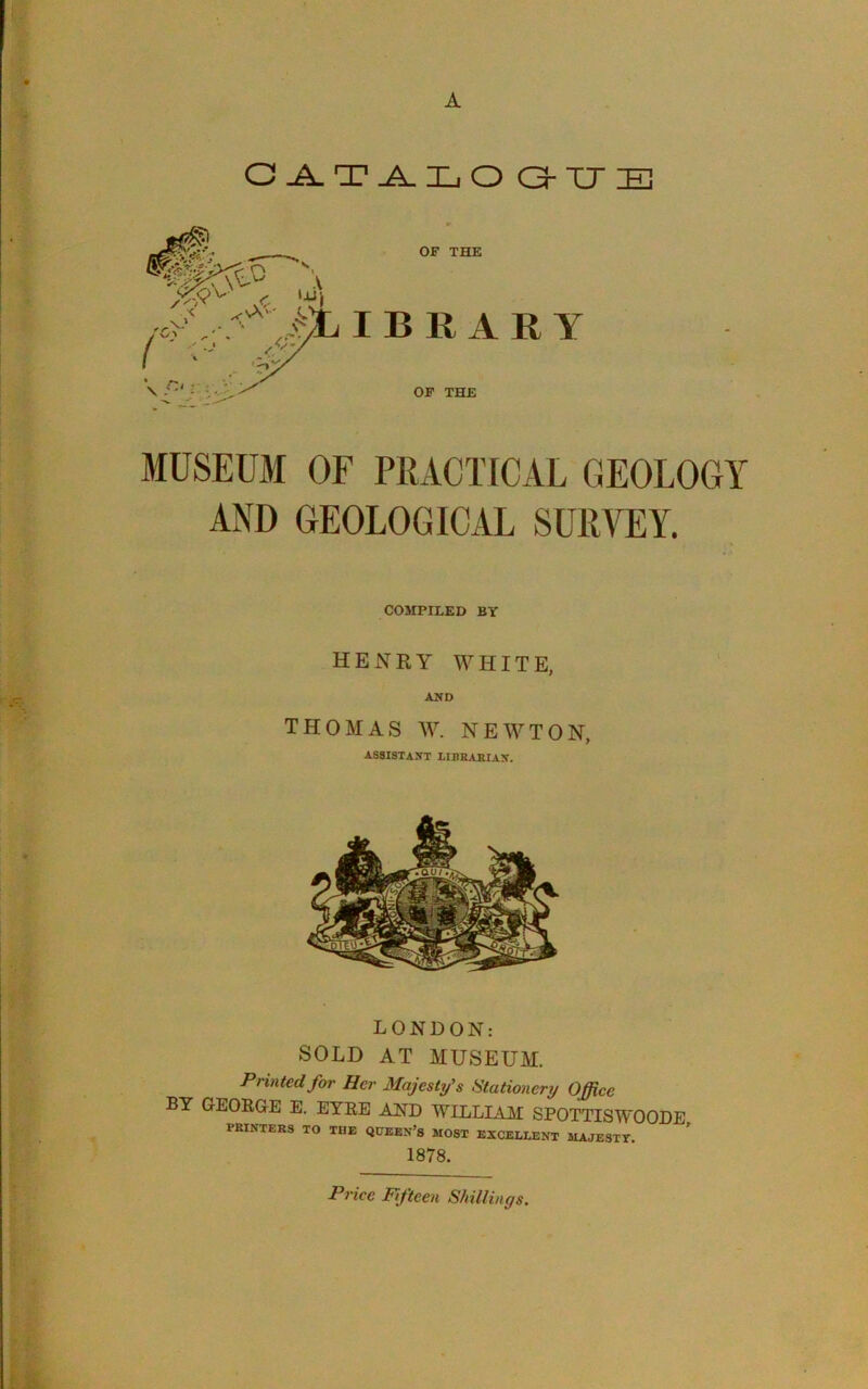 A O^TJLLO C3-TJE OF THE IBRARY OP THE MUSEUM OF PRACTICAL GEOLOGY AND GEOLOGICAL SURVEY. COMPILED BY HENRY WHITE, AND THOMAS W. NEWTON, ASSISTANT LIBBAKIAN. LONDON: SOLD AT MUSEUM. Printed for Her Majesty's Stationery Office BY GEORGE E. EYRE AND WILLIAM SPOTTISWOODE PBINTERS TO THE QHEBN’s MOST EXCELLENT MAJESTY. ^ 1878. Price Fifteen Shillings,