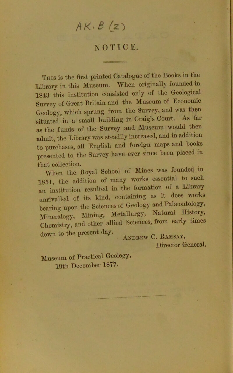 /\K^ 6 (z') N O T ICE. This is the first printed Catalogue of the Books in the Library in this Museum. When originally founded in 1843 tliis institution consisted only of the Geological Survey of Great Britain and the Museum of Economic Geology, which sprung from the Survey, and was then situated in a small building in Craig’s Court. As far as the funds of the Survey and Museum would then admit, the Librai^ was steadily increased, and in addition to purchases, all English and foreign maps and hooks presented to the Survey have ever since been placed in that collection. , When the Royal School of Mines was founded in 1851, the addition of many works essential to such an iLtitution resulted in the formation of a Library unrivalled of its kind, containing as it does works heariim upon the Sciences of Geology and Pateontology, Mineralogy, Mining, Metallurgy, Natural History, Chemisti-y, and other allied Sciences, from early times down to the present day. ^ Director General. Museum of Practical Geology, 19th December 1877.