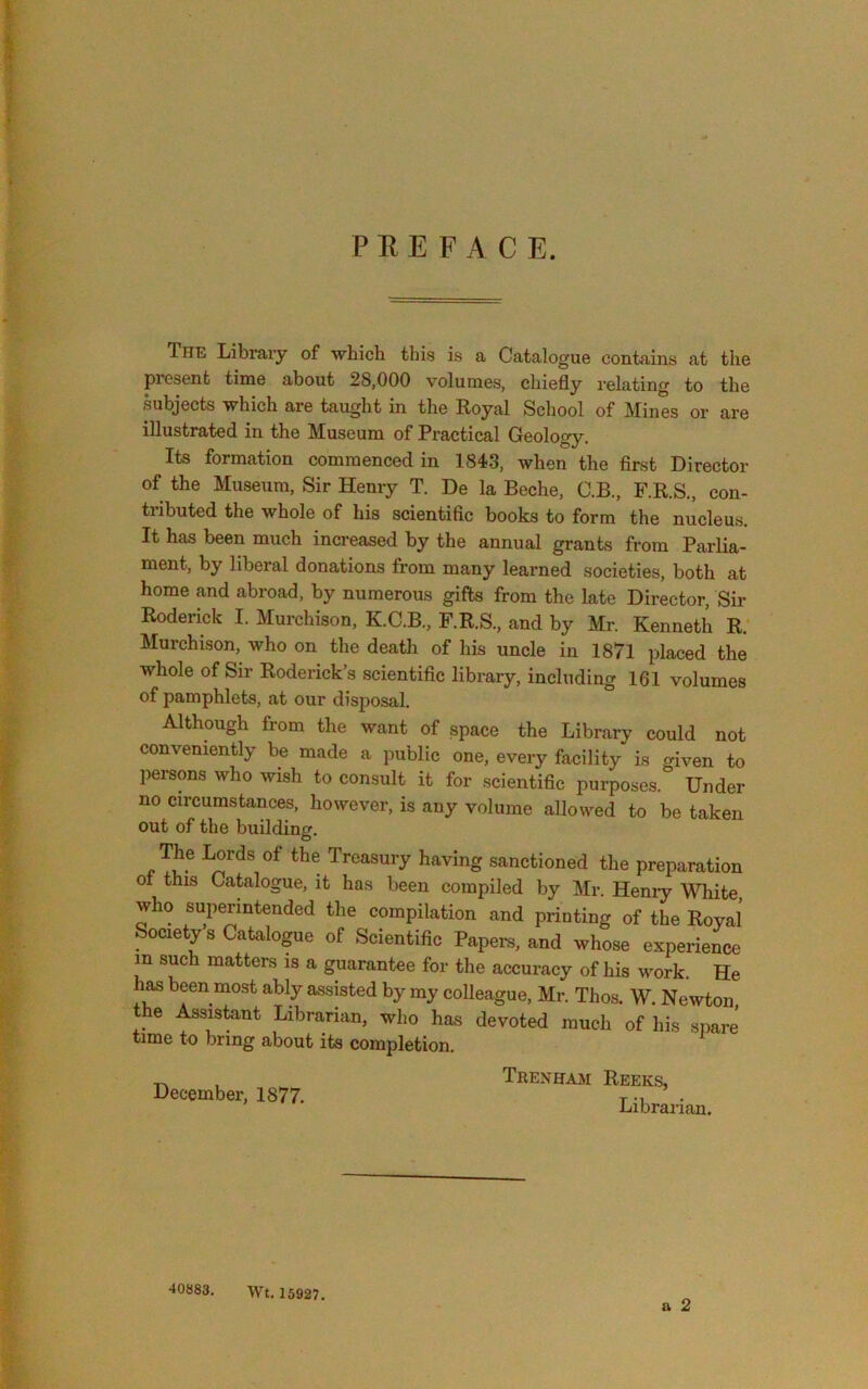 PREFACE. The Library of whicb this is a Catalogue contains at the present time about 28,000 volumes, chiefly relating to the subjects which are taught in the Royal School of Mines or are illustrated in the Museum of Practical Geology. Its formation commenced in 1843, when the first Director of the Museum, Sir Henry T. De la Beche, C.B., F.R.S., con- tributed the whole of his scientific books to form the nucleus. It has been much increased by the annual grants from Parlia- ment, by liberal donations from many learned societies, both at home and abroad, by numerous gifts from the late Director, Sir Roderick I. Murchison, K.C.B., F.R.S., and by Mr. Kenneth R. Murchison, who on the death of his uncle in 1871 placed the whole of Sir Roderick’s scientific library, including 161 volumes of pamphlets, at our disposal. Although from the want of space the Library could not conveniently be made a public one, every facility is given to persons who wish to consult it for scientific purposes. Under no circumstances, however, is any volume allowed to be taken out of the building. The Lords of the Treasury having sanctioned the preparation ot this Catalogue, it has been compiled by Mr. Heniy White, who superintended the compilation and printing of the Royal Society s Catalogue of Scientific Papers, and whose experience in such matters is a guarantee for the accuracy of his work. He h^ been most ably assisted by my colleague, Mr. Thos. W. Newton the Assistant Librarian, who has devoted much of his spare time to bring about its completion. December, 1877. Trenham Reeks, Librai-ian. 40883. Wt. 15927.