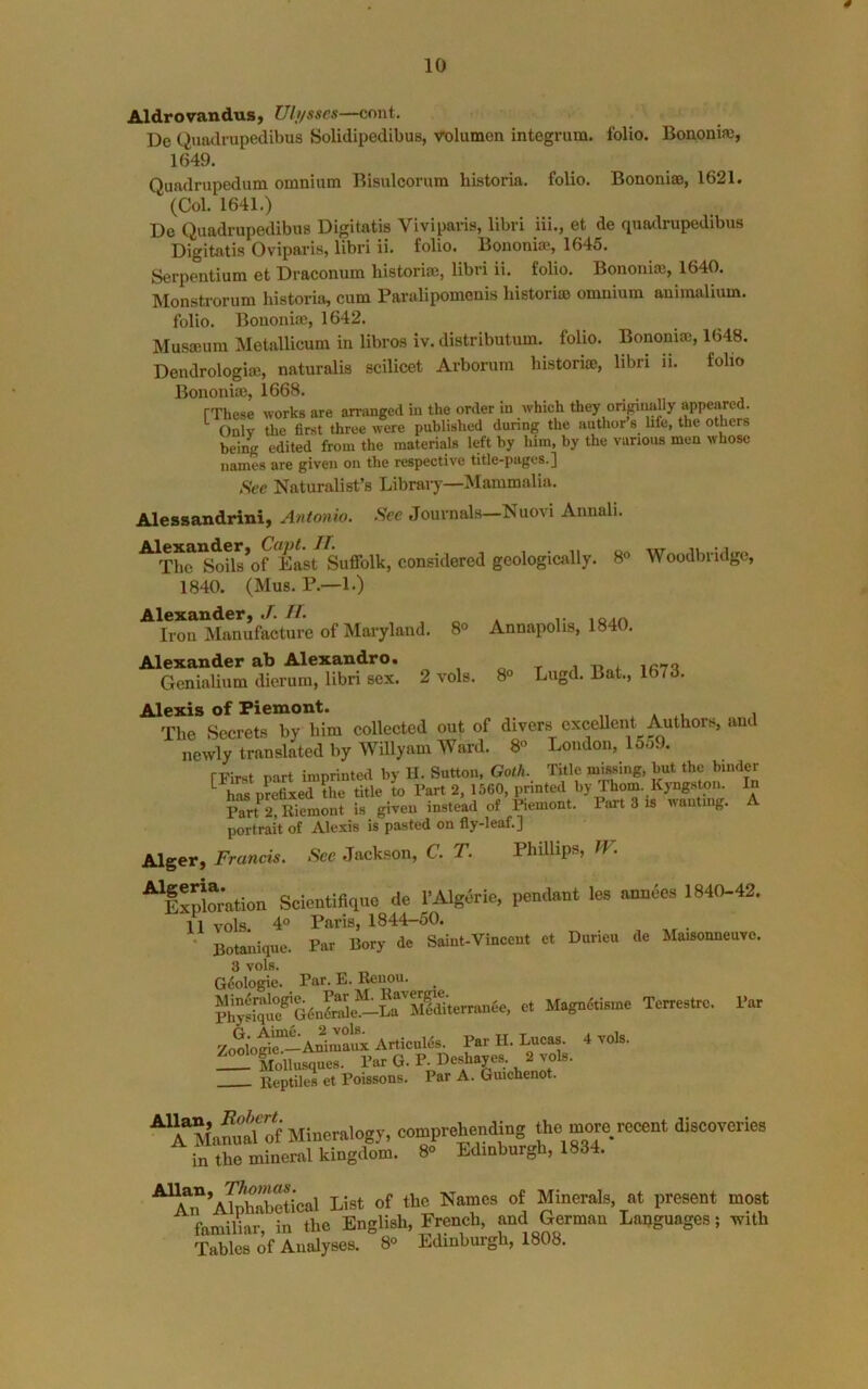 0 10 Aldrovandus, Uh/sscs—cont. De Qiiadrupedibus Solidipedibus, volumen integrum, folio. Bononifo, 1649. Quadrupedum omnium Bisulcorum historia. folio. Bononiae, 1621. (Col. 1641.) De Quadrupedibus Digitatis Viviparis, libri iii., et de quadrupedibus Digitalis Oviparis, libri ii. folio. Bononiae, 1645. Serpentium et Draconum historise, libri ii. folio. Bononiae, 1640. Monstrorum historia, cum Paralipomenis liistoriao omnium aniraalium. folio. Bononiae, 1642. Mu.saeum Metallicum in libros iv. distributum. folio. Bononiae, 1648. Deudrologiaj, naturalis scilicet Arborum historia;, libri ii. folio Bononia;, 1668. [These works are an-anged in the order in which they origiimlly appeared. Only the first three were published dunng the author s life, the others being edited from the materials left by him, by the various men whose names are given on the respective title-pages.] See Naturalist’s Libraiy—Mammalia. Alesaandrini, Antonio. See Journals—Nuovi Annali. ^The Soils*of East Suffolk, considered geologically. 8° Woodbridgc, 1840. (Mus. P.—1.) Alexander, //. Iron Manufacture of Maryland. 8<> Annapolis, 1840. Alexander ab Alexandro. o t i Genialinm dierum, libri sex. 2 vols. 8° Lugd. Bat., 1673. Alexis of Piemont. „ ^ a .u i The Secrets by him collected out of divers cxceUent Authors, and newly translated by Willyam Ward. 8° London, 15o9. rrirst part imprinted by H. Sutton, Goth. Title missing, but the binder ^ has urefixed the title to Tart 2, 1560, printed by Thom. Kyngston. In P?rt 2, Riemont is given instead of Remont. Part 3 is wanting. A portrait of Alexis is pasted on fly-leaf.] Alger, Francis. Sec Jackson, C. T. Phillips, W. ^IxSor'ation Soientiflquo de I’Algerie, pemUmt les 1840-42. 11 vols. 4° Paris, 1844-50. • Botanique. Par Bory de Saint-Vincent et Durieu de Maisonneuvo. 3 vols. Geologic. Par. E. Renou. SS-^G6nfr“l'^lSrS et Magndtisme Terrestrc. Par Zooloti^-Anlix ArticuMs. Par II. Lucas. 4 vols. Mollusques. Par G. P-Deshayes 2 vols. Reptiles et Poissons. Par A. Guichenot. ^ A^^MafutrS comprehending the more recent discoveries in the mineral kingdom. 8° Edinburgh, 1834. ATiSical List of the Names of Minerals, at present most familiar in the English, French, and German Languages; with Tables of Analyses. 8° Edinburgh, 1808.
