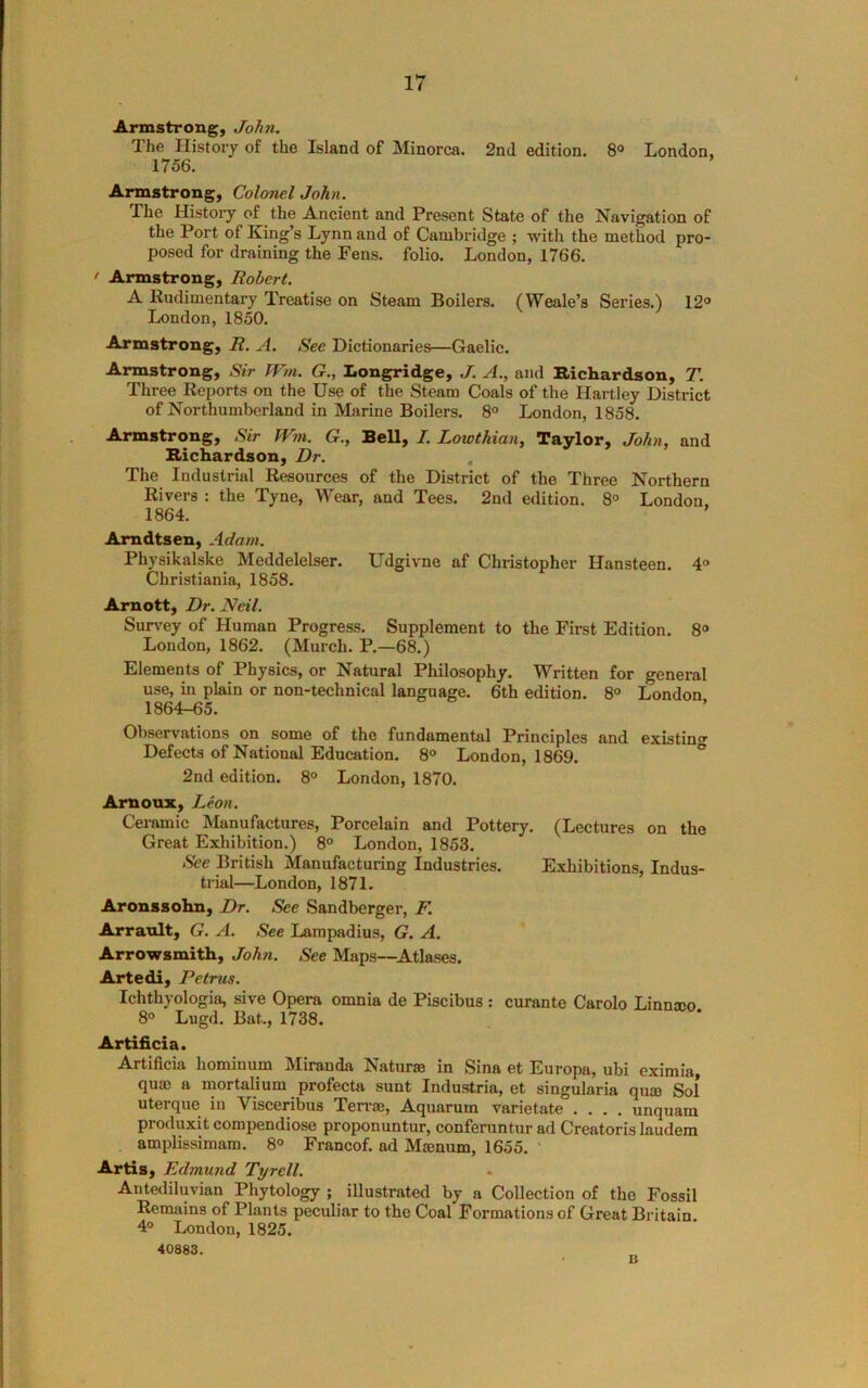 Armstrong, John. The History of the Island of Minorca. 2nd edition. 8“ London, 1756. Armstrong, Colonel John. The History of the Ancient and Present State of the Navigation of the Port of King’s Lynn and of Cambridge ; with the method pro- posed for draining the Fens, folio. London, 1766. > Armstrong, Robert. A Rudimentary Treatise on Steam Boilers. (Weale’s Series.) 12° London, 1850. Armstrong, R. A. See Dictionaries—Gaelic. Armstrong, Sir TVm. G., Iiongridge, A., and Richardson, T. Three Reports on the Use of the Steam Coals of the Hartley District of Northumberland in Marine Boilers. 8° London, 1858. Armstrong, Sir JVm. G., Bell, I. Lowthian, Taylor, John, and Richardson, Dr. , The Industrial Resources of the District of the Three Northern Rivers : the Tyne, Wear, and Tees. 2nd edition. 8° London. 1864. ' Amdtsen, Adam. Physikalske Meddelelser. Udgivne af Christopher Hansteen. 4“ Christiania, 1858. Arnott, Dr. Neil. Survey of Human Progress. Supplement to the First Edition. 8° London, 1862. (Murch. P.—68.) Elements of Physics, or Natural Philosophy. Written for general use, in plain or non-technical language. 6th edition. 8° London 1864-65. Observations on some of the fundamental Principles and existing- Defects of National Education. 8° London, 1869. ° 2nd edition. 8° London, 1870. Amoax, Leon. Ceramic Manufactures, Porcelain and Pottery. (Lectures on the Great Exhibition.) 8° London, 1853. See British Manufacturing Industries. Exhibitions, Indus- trial—London, 1871. Aronssohn, Dr. See Sandberger, F. Arrault, G. A. See Lampadius, G. A. Arrowsmith, John. See Maps—^Atlases. Artedi, Petrus. Ichthyologia, sive Opera omnia de Piscibus ; curante Carolo Linnaeo 8° Lugd. Bat., 1738. Artificia. Artificia hominum Miranda Naturae in Sina et Europa, ubi eximia, quae a mortalium profecta sunt Industria, et singularia qum Sol uterque in Visceribus Terrae, Aquarum varietate .... unquam produxit compendiose proponuntur, conferuntur ad Creatoris laudem amplissimam. 8° Francof. ad Maenum, 1655. * Artis, Edmund Tyrell. Ante<liluvian Phytology ; illustrated by a Collection of the Fossil Remains of Plants peculiar to the Coal Formations of Great Britain. 4° London, 1825. 40883. B