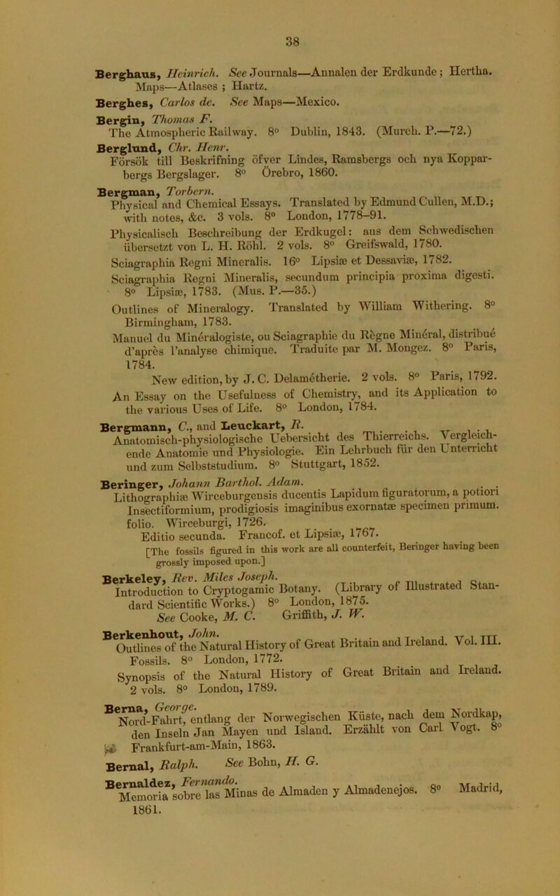 Berghaus, Heinrich. Journals—Annalen der Erdkunde; Hertha. Maps—Atlases ; Hartz. BergheS) Carlos dc. See Maps—Mexico. BergiH) Thomas F. The Atmospheric Railway. 8° Dublin, 1843. (Murch. P.—72.) Berglund, Chr. Henr. Forsok till Beskrifning ofver Lindes, Ramsbergs och nya Koppar- bergs Bergslager. 8° Orebro, 1860. Bergman, Toi-bcrn. Physical and Chemical Essays. Translated by Edmund Cullen, M.D.; with notes, &c. 3 vols. 8° London, 1778—91. Physicalisch Beschreibung der Erdkugel: aus dem Schwedischen iibersetzt von L. H. Rohl. 2 vols. 8° Greifswald, 1780. Sciagraphia Regni Mineralis. 16° Lipsia) et Dessaviao, 1782. Sciagi-aphia Regni Mineralis, secundum principia proxima digesti. 8° Lipsiae, 1783. (Mus. P.—35.) Outlines of Mineralogy. Translated by William Withering. 8° Birmingham, 1783. Manuel du Mineralogiste, ou Sciagraphie du Regne Mineral, distribue d’apres I’analyse chimiquc. Traduite par M. Mongez. 8° Paris, 1784. New edition, by J. C. Delametherie. 2 vols. 8° Paris, 1792. An Essay on the Usefulness of Chemistry, and its Application to the various Uses of Life. 8° London, 1784. Bergmann, C., and Leuckart, R. i • i. Anatomisch-physiologische Uebersicht des Thierreichs. Vergleich- ende Anatomic und Physiologic. Ein Lehrbuch fiir den Unterncht und zum Selbststudium. 8° Stuttgart, 1852. Beringer, Johann Barthol. Adam. _ _ Lithographise Wirceburgensis ducentis Lapidum figuratorum, a potion Insectiformium, prodigiosis imaginibus exomatse specimen pnmum. folio. Wirceburgi, 1726. Editio secunda. Francof. et Lipsiai, 1767. [The fossils figured in this work are all counterfeit, Beringer having been grossly imposed upon.] Berkeley, Rev. Miles Joseph. Introduction to Cryptogamic Botany. (Library of Illustrated Stan- dard Scientific Works.) 8° London, 1875. See Cooke, M. C. Griffith, J. W. Berkenkout, John. „ . . , t i j vr i ttt Outlines of the Natural History of Great Britain and Ireland. Vol. 111. Fossils. 8° London, 1772. Synopsis of the Natural History of Great Britain and Ireland. 2 vols. 8° London, 1789. Bema, George. ^ „ Nord-Fahrt, entlang der Norwegischen Kuste, nach den Inseln Jan Mayen und Island. Erzalilt von ^ Frankfurt-am-Main, 1863. Bernal, Ralph. See Bohn, H. G. Bemaldez, Fei'nando. Meinoria sobre las Minas de Almaden y Almadenejos. 1861. dem Nordkap, Carl Vogt. 8° 8° Madrid,