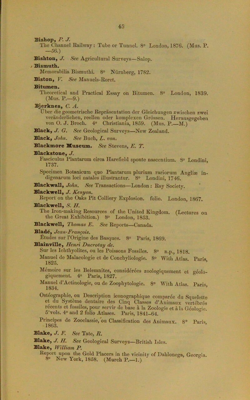 45- Bishop, r. j. The Channel Railway: Tube or Tunnel. 8° London, 1876. (Mus. P. —o6.) Bishton, J. See Agricultural Surveys—Salop. / Bismuth. Memorabilia Bismuthi. 8° Niirnberg, 1782. Biston, V. See Manuels-Roret. Bitumen. Theoretical and Practical Essay on Bitumen. 8° London, 1839. (Mus. P.—9.) Bjerknes, C. A. Uber die geometrische Reprasentation der Gleichungen zwischen zwei veranderlichen, reellen oder komplexen Grossen. Herausgegeben von O. J. Broch. 4° Christiania, 1859. (Mus. P.—M.) Black, J. G. See Geological Surveys—New Zealand. Black, John. See Buch, L. von. Blackmore Museum. See Stevens, E. T. Blackstone, J. Fasciculus Plantarum circa Harefield sponte nascentium. 3° Londini. 1737. Specimen Botanicum quo Plantarum plurium rariorum Anglim in- digenarum loci natales illustrantur. 8° Londini, 1746. Blackwall, John. See Transactions—London : Ray Society. Blackwell, J. Kenyon. Report on the Oaks Pit Colliery Explosion, folio. London, 1867. Blackwell, S. H. The Iron-making Resources of the United Kingdom. (Lectures on the Great Exhibition.) b® London, 1853. Blackwell, Thomas E. See Reports—Canada. Blad^, Jean-Frangois. Etudes sur I’Origine des Basques. 8° Paris, 1869. Blainville, Henri Ducrotay de. Sur les Ichtliyolites, on les Poissons Fossiles. 8° n.p., 1818. Manuel de Malacologie et de Conchyliologie. 8® With Atlas Paris 1825. ■ ’ Memoire sur les Belemnites, considerees zoologiquement et geolo- giquemeut. 4° Paris, 1827. Manuel d’Actinologie, ou de Zoophytologie. 8° With Atlas. Paris 1834. ’ Osteographie, ou Description iconographique comparee du Squelette et du Systems dentaire des Cinq Classes d’Animaux vertebres recents et fossiles, pour servir de base a la Zoologie et a la Geolo'de 5'vols. 4° and 2 folio Atlases. Paris, 1841-64. ° Principes de Zooclassie, ou Classification des Animaux. 8° Paris 1863. Blake, J. F. See Tate, R. Blake, J. H. See Geological Surs-eys—British Isles. Blake, William P. Report upon the Gold Placers in the vicinity of Dahlonega, Georgia. 8° New York, 1858. (Murch P.—1.)