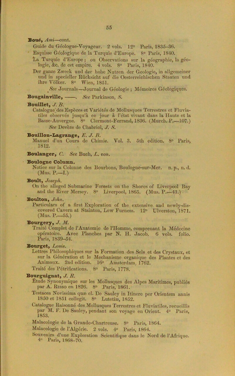 Bou6y Ami—cont. Guide du G6ologue-Voyageur. 2 vols. 12° Paris, 1835-36. ' Esquisse Geologique de la Turquie d’Europe. 8° Paris, 1840, lia Turquie d’Europe; ou Observations sur la geographic, la geo- logic, &c. de cct empire. 4 vols. 8 Paris, 1840. Der ganze Zweek und der hobe Nutzen der Geologic, in allgemeiner und in specieller Riicksicht auf die Oesterreichischen Staateii und ihre Volker. 8° Wien, 1851. ^Sec Journals—Journal de Geologic ; Memoires Geologiques. Bougainville, . See Parkinson, S. Bouillet, J. B. Catalogue'des Espfeces et Varietes de Mollusques Terrestres et Fluvia- tiles observes jusqu’a ce jour a I’etat vivant dans la Haute et la Basse-Auvergne. 8° Clermont-Ferrand, 1836. (Murch. P.—107.) See Deveze de Chabriol, J. S. Bouillon-Iiagrange, E. J. B. Manuel d’un Cours de Cbimie. Vol. 3. 5th edition. 8° Paris, 1812. Boulanger, C. See Buch, L. von. Boulogne Column. Notice sur la Colonne des Bourbons, Boulogne-sur-Mer. n. p,, n. d. (Mus. P.—I.) Boult, Joseph. On the alleged Submarine Forests on the Shores of Liverpool Bay and the River Mersey. 8° Liverpool, 1865. (Mus. P.—41.) Boulton, ,Tohn. Particulars of a first Exploration of the extensive and newly-dis- covered Cavern at Stainton, Low Furness, 12° Ulverston, 1871. (Mus. P,—55.) Bourgery, J. M. Traite Complet de I’Anatomie de I’Homme, comprenant la Medecine opdratoire. Avec Planches par N. H. Jacob. 6 vols, folio. Paris, 1839-54. Bourget, Louis. Lettres Philosophiques sur la Formation des Sels et des Crystaux, et sur la Generation et le Mechanisme organique des Plantes et des Animaux. 2nd edition. 16° Amsterdam, 1762. Traitd des Petrifications. 8° Paris, 1778. Bourguignat, J. R. Etude Synonymique sur les Mollusques des Alpes Maritimes, publies par A. Risso en 1826. 8° Paris, 1861. Testacea Novissima quoe cl. De Saulcy in Itinere per Orientem annis 1850 et 1851 collegit. 8° Lutetiae, 1852. Catalogue Raisonne des. Mollusques Terrestres et Fluviatiles, recueillis par M. F. De Saulcy, pendant son voyaee en Orient. 4° Paris, 1853. Malacologie de la Grande-Chartreuse. 8° Paris, 1864. Malacologie de I’Algerie. 2 vols. 4° Paris, 1864, Souvenirs d’une Exploration Scientifique dans le Nord de I’Afrique. 4“ Paris, 1868-70.