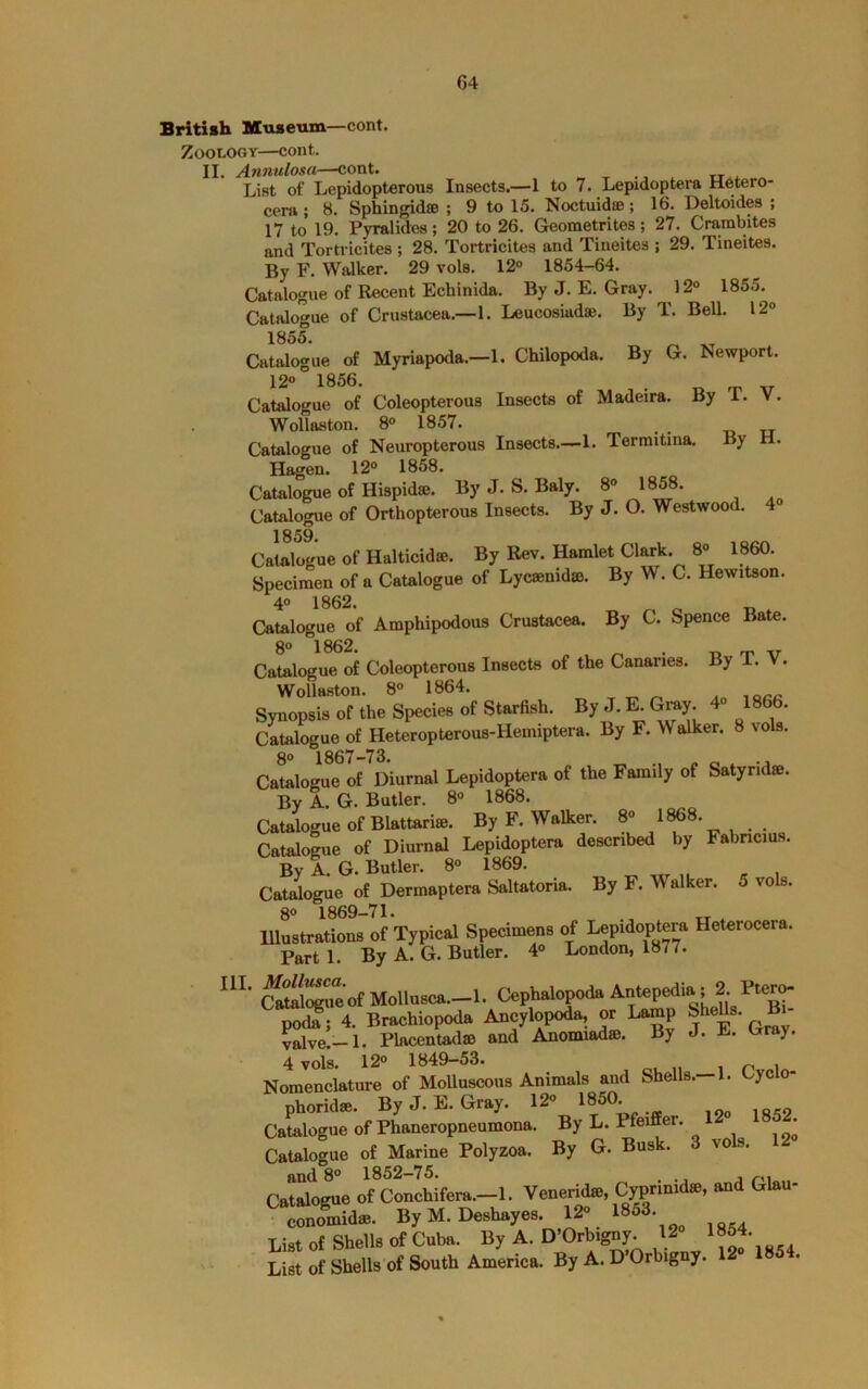 British Museum—cont. Zoology—cont. II. Annulosa—cont. List of Lepidopterous Insects.—1 to 7. Lepidoptera Hetero- cera ; 8. Sphingidae ; 9 to 15. Noctuidae; 16. Deltoides ; 17 to 19. Pyralides; 20 to 26. Geometrites; 27. Crambites and Tortricites ; 28. Tortricites and Tineites ; 29. Tineites. By F. Walker. 29 vols. 12° 1854-64. Catalogue of Recent Echinida. By J. E. Gray. 12° 1855. Catalogue of Crustacea.—1. Leucosiadae. By T. Bell. 12° 1855. ^ By G. Newport. By T. V. H. 4° Catalogue of Myriapoda.—1. Chilopoda. 12° 1856. Catalogue of Coleopterous Insects of Madeira. Wollaston. 8° 1857. Catalogue of Neuropterous Insects.—1. Termitina. By Hagen. 12° 1858. Catalogue of Hispidse. By J. S. Baly. 8° 1858. Catalogue of Orthopterous Insects. By J. O. Westwood. 1859 Catalogue of Halticidse. By Rev. Hamlet Clark. 8° 1860. Specimen of a Catalogue of Lycsenidffi. By W. C. Hewitson. 4“ 1862. ^ ^ ^ Catalogue of Amphipodous Crustacea. By C. Spence Bate. 8° 1862. ^ . -o rr xr Catalogue of Coleopterous Insects of the Canaries. By 1. V. Wollaston. 8° 1864. Synopsis of the Species of StarflA. By J.E toy. 4- 1866. Cstologoe of Hetcropterous-Hemipteia. By F. Walker. 8 vols. 8° 1867-73. „ „ Catalogue of Diurnal Lepidoptera of the Family of Satyrid®. By A. G. Butler. 8° 1868. Catalogue of Blattariae. By F. Walker. Catalogue of Diurnal Lepidoptera described by Fabncius. By A. G. Butler. 8° 1869. n « i Catalogue of Dermaptera Saltatoria. By F. Walker. 5 vols. 8° 1869-71. , ^ Illustrations of Typical Specimens of lepidoptera Heterocera. Part 1. By A. G. Butler. 4° London, 1877. S^ue’ofMollusca.—1. po<te; 4. Brachiopoda Ancylopoda, or Lamp SheUs. B - ^Ive.—1. Placentadse and Anomiadse. By J. E. l^ray. 4 vols. 12° 1849-53. ou n i n i Nomenclature of Molluscous Animals and Shells.-1. t^ycio- phoridse. ByJ.E.Gray. 12° 1850 Catalogue of Phaneropneumona. By L. Pfeiffer. • Catalogue of Marine Polyzoa. By G. Busk. 3 vols. 12 and 8° 1852—75. ... j r'l Catalogue of Conchifera.—1. VenerM®, C^rmidse, and Glau- conomidffi. By M. Deshayes. ...s List of SheUs of Cuba. By A. D’Orbigny. 12 1^54. List of Shells of South America. By A. D’Orbigny.