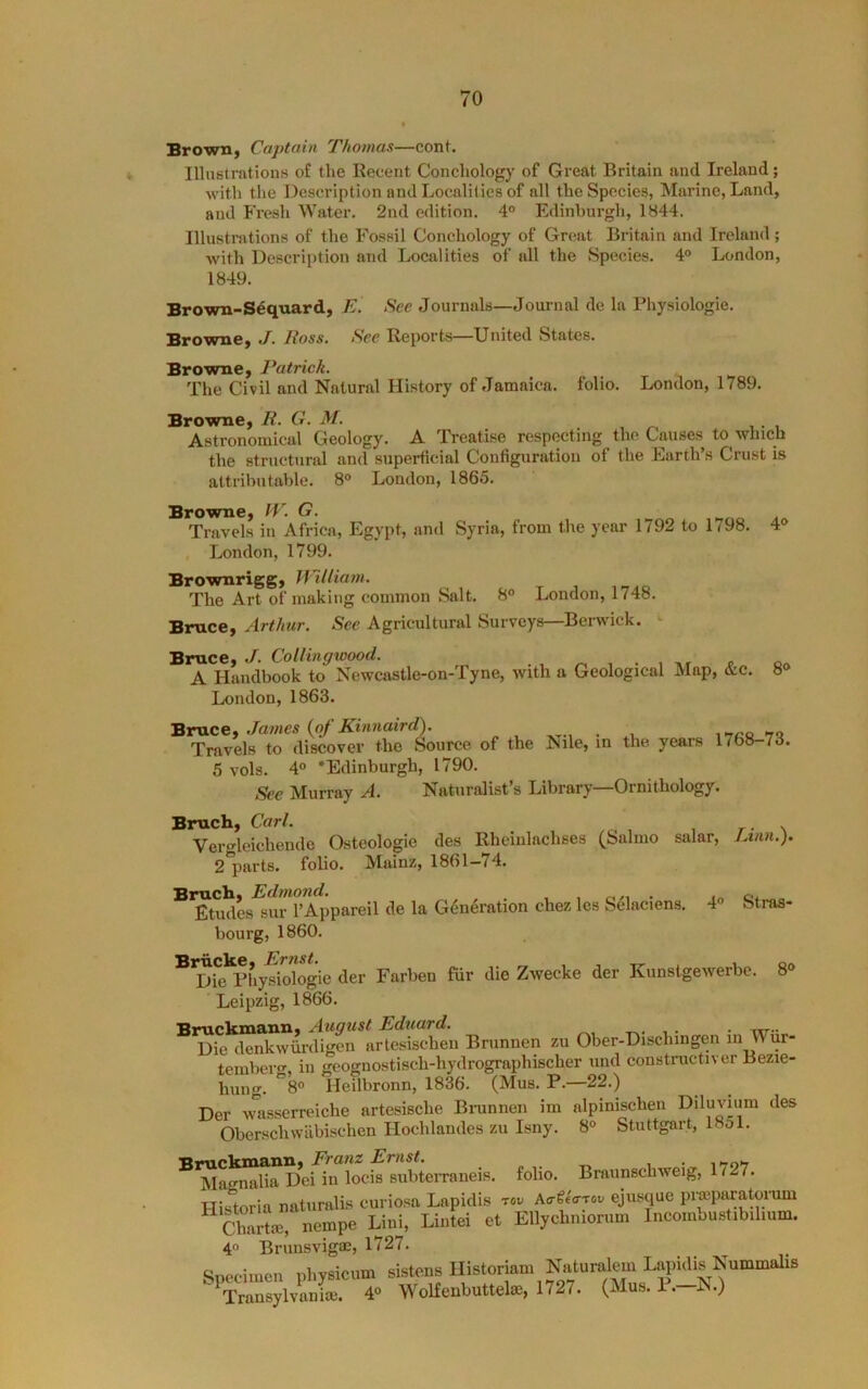 Brown, Captain Thomas—conf. Illustrations of tlie Recent Concliology of Great Britain and Ireland; with the Description and Localities of all the Species, Marine, Land, and Fresh Water. 2nd edition. 4° Edinburgh, 1844. Illustrations of the Fossil Conchology of Great Britain and Ireland ; with Descrii)tion and Localities of all the Species. 4® London, 1849. Brown-Seqnard, E. See Journals—Journal de la Physiologic. Browne, J. Ross. See Reports—United States. Browne, Patrick. The Civil and Natural History of Jamaica, folio. London, 1789. Browne, R. G. M. . , ^ ^ Astronomical Geology. A Treatise respecting the Causes to which the structural and superficial Configuration of the Earth’s Crust is attributable. 8° London, 1865. Browne, IV. G. ^ Travels in Africa, Egypt, and Syria, from the year 1792 to 1<98. 4® London, 1799. Brownrigg, M~iUiam. The Art of making common Salt. 8° London, 1748. Bruce, Arthur. See Agricultural Surveys—Berwick. Bruce, ./. CoUingwood. A Handbook to Newcastle-on-Tyne, with a Geological Map, &c. 8® London, 1863. Bruce, Jaines {of Kinnaird). Travels to discover the Source of the Nile, in the years 1768-73. 5 vols. 4® ’Edinburgh, 1790. See Murray A. Naturalist s Library Ornithology. Bruch, Carl. Ver^leichende Osteologie des Rheiulachses (Salmo salar, 2 parts, folio. Mainz, 1861—74. Bruch, Edmond. , , , o/, • Etudes sur I’Appareil de la Generation chez les Selaciens. 4 bourg, 1860. Briicke, Ernst. , tr . x. Die Physiologic der Farben fur die Zweeke der Kunstgewerbe Leipzig, 1866. Bruckmann, August Eduard. . . rrr- Die denkwiirdigen artesischeii Brunnen zu Ober-Dischingen m Wur- tembero', in geognostisch-hydrographischer und constructivcr Bezie- hung. °8® Heilbronn, 1836. (Mus. P.—22.) Der wasserreiche artesische Bninnen im alpinischen Diluvium des Obcrschwabischen Hochlandes zu Isny. 8° Stuttgart, 18ol. Bruckmann, Franz Ernst. Magnalia Dei in locis subterraneis. folio. Braunschweig, 1727. Flistoria naturalis curiosa Lapidis tov Ao-^eo-Toi/ ejusque piwparatorum Stm, nempe Lini, Lintei et Ellychniorum Incombustibilium. 4® Brunsvigm, 1727. Spocimou physicum Astoria- Transylvania;. 4® Wolfenbuttela;, 1727. • / Linn.). Stras- 8®