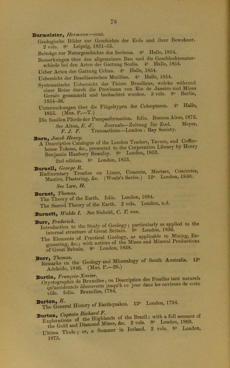 Burmeister, Hermann—cont. Geologiscbe Bilcler zur Geschichte der Erde und ihrer Bewohner. 2 vols. 8° Leipzig, 1851-53. Beitrage zur Naturgeschichte des Seriema. 4° Halle, 1854. Bemerkungen iiber deu allgemeinen Ban und die Gescblecbtsunter- scbiede bei den Arten der Gattung Scolia. 4 Halle, 1854. Ueber Arten der Gattung Cebus. 4° Halle, 1854. Uebersicbt der Brasilianiscben Mutillen. 4° Halle, 1854. Systematiscbe Uebersicbt der Tbiere Brasiliens, welcbe wiibrend einer Reise durcb die Provinzen von Rio de Janeiro und Mums Geraes gesammelt und beobacbtet wurden. 3 vols. 8“ Berlin, 1854-56. Untersucbungen iiber die Fliigeltypcn der Coleopteren. 4° Halle, 1855. (Mus. P.—T.) Die fossilen Pterde der Pampasformation. folio. Buenos Aires, 1875. See Alton, E. <T. Journals—Zeitung fiir Zool. Meyer, F. J. F. Transactions—London : Ray Society. A Descriptive Catalogue of tbe London Tnwlers, Tavern, and t^tfee- bouse Tokens, &c., presented to tbe Corporation Library by Henry Benjamin Hanbury Beaufoy. 8° London, 1853. 2nd edition. 8° London, 1855. Biimsll* George R. ~ Rndiinentary Treatise on Limes, Cements, Mortars, Concretes, Mastics, Mastering, &c. (Weale’s Series.) 12- London, 18o0. See Law, H Burnet, Thomas. Tbe Theory of the Earth, folio. London, 1684. The Sacred Theory of the Earth. 2 vols. London, n.d. Burnett, Waldo J. See Siebold, C. T. von. ® the Study ot Geology! porticularly »» -PplM “> *0 internal structure of Great Britain. 8° London, 1836. The Elements of Practical Geology, as applicable to Mining, Ln- mneering, &c.; with notices of the Mines and Mineral Productions of Great“Britain. 8° London, 1838. ^'llTmaTkror'the Geology and Mineralogy of South Australia. 12o Adelaide, 1846. (Mus. P. 26.) ^'oScto^aphfrL'^r^^ Description des Fossiles tant °aturels qu’accid^tels d4couverts jusqu’a ce jour dans les environs de cette ville. folio. Bruxelles, 1784. ®^JrG’eneral History of Earthquakes. 12 Londou, 1784. Br^on, „f fte BrarU; with a full aocouut of ’^te°GXud D*mrulMmes.&^ 2 rols. 8 Loudou, 1869. Bltoa xtl’ or, a Sum.uer iu Icelaud. 2 vols. 8 Loudou, 1875.