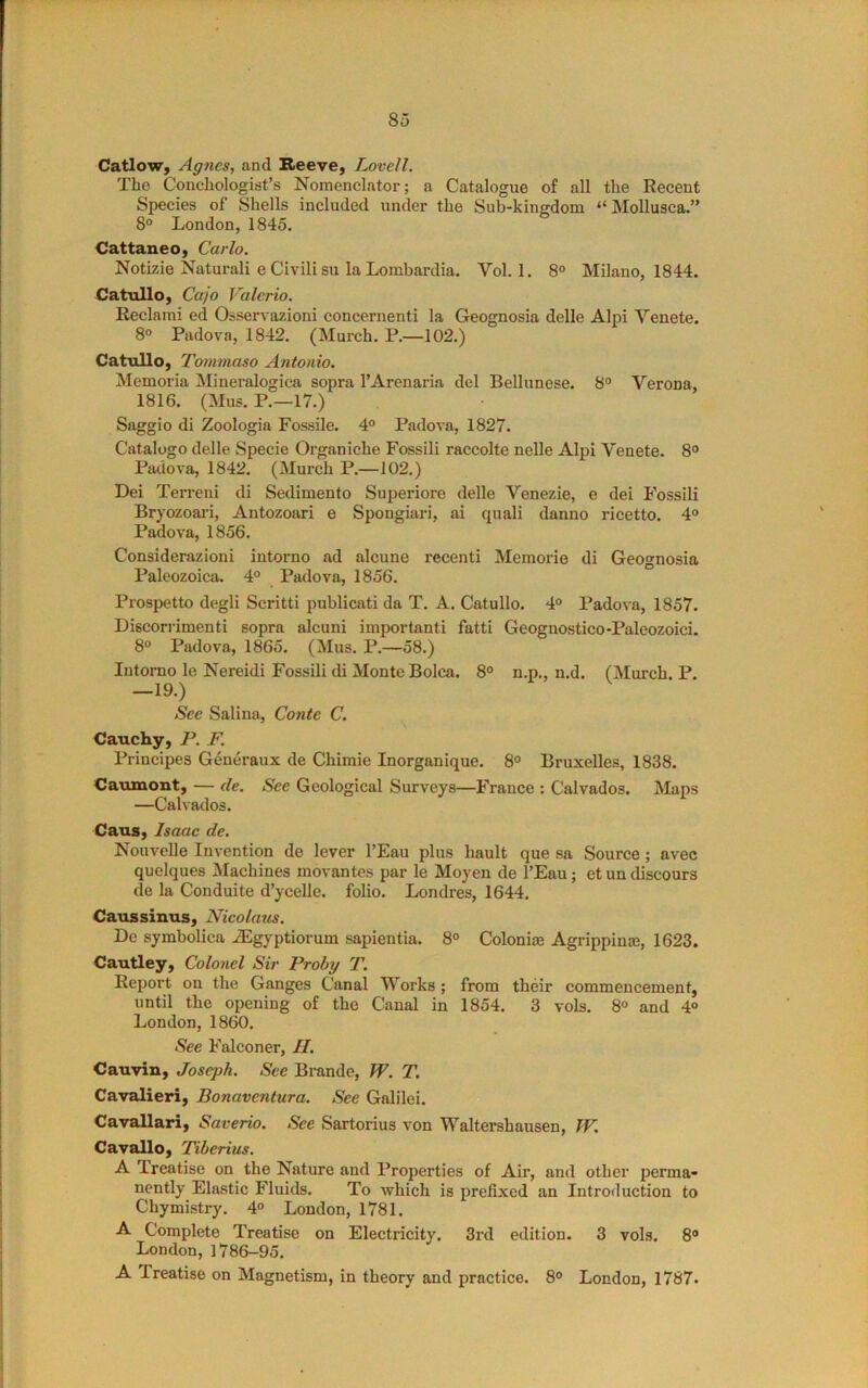 Catlow, Agnes, and Reeve, Lovell. The Conchologist’s Nomcnclator; a Catalogue of all the Recent Species of Shells included under the Sub-kingdom “ Mollusca.” 8° London, 1845. Cattaneo, Carlo. Notizie Naturali e Civili su la Lombardia. Vol. 1. 8° Milano, 1844. Catullo, Cajo Valerio. Reclami ed Osservazioni concernenti la Geognosia delle Alpi Venete. 8° Padova, 1842. (Murch. P.—102.) Catullo, Tommaso Antonio. Memoria Mineralogica sopra TArenaria del Bellunese. 8° Verona, 1816. (Mus. P.—17.) Saggio di Zoologia Fossile. 4° Padova, 1827. Catalogo delle Specie Organiche Fossili raccolte nelle Alpi Venete. 8° Patiova, 1842. (Murch P.—102.) Dei Terreni di Sedimento Superiore delle Venezie, e dei Fossili Bryozoai-i, Antozoari e Spongiari, ai quali danno ricetto. 4° Padova, 1856. Considerazioni intorno ad alcune recent! Memorie di Geognosia Paleozoica. 4° Padova, 1856. Prospetto degli Scritti publicati da T. A. Catullo. 4° Padova, 1857. Discorrimenti sopra alcuni important! fatti Geoguostico-Paleozoici. 8° Padova, 1865. (Mus. P.—58.) lutomo le Nereidi Fossili di Monte Bolca. 8° n.p., n.d. (Murch. P. -19.) See Salina, Conte C. Cauchy, P. F. Principes Generaux de Chimie Inorganique. 8° Bruxelles, 1838. Caxunont, — de. See Geological Surveys—France : Calvados. Maps —Calvados. Caus, Isaac de. Nouvelle Invention de lever I’Eau plus hault que .sa Source ; avec quelques Machines movantes par le Moyen de I’Eau; et un discours de la Conduite d’ycelle. folio. Londres, 1644. Caussinus, Nicolaus. De symbolica iEgyptiorum sapientia. 8° Colonias Agrippina?, 1623. Cautley, Colonel Sir Proby T. Report on the Ganges Canal Works; from their commencement, until the opening of the Canal in 1854. 3 vols. 8» and 4° London, 1860. See Falconer, II. Cauvin, Joseph. See Brande, W. T. Cavalieri, Bonaventura. See Galilei. Cavallari, Saverio. See Sartorius von Waltershausen, IV. Cavallo, Tiberius. A Treatise on the Nature and Properties of Air, and other perma- nently Elastic Fluids. To which is prefixed an Introduction to Chymistry. 4° London, 1781. A Complete Treatise on Electricity. 3rd edition. 3 vols. 8® London, 1786-95. A Treatise on Magnetism, in theory and practice. 8® London, 1787.