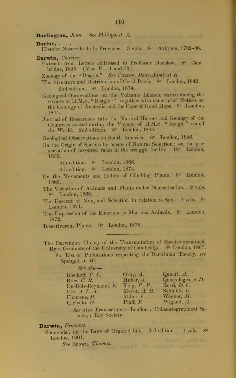 DarlingtoH) John, See Phillips, J. A. Darluc, Histoire Naturelle cle la Provence. 3 vols. 8° Avignon, 1782-86. Darwin, Charles. Extracts from Letters addressed to Professor Henslow. 8° Cam- bridge, 1835. (Mus. P.—1 and 72.) Zoology of the “ Beagle.” See Fitzroy, Rear-Admiral R. The Structure and Distribution of Coral Reefs. 8® London, 1842. 2nd edition. 8° London, 1874. Geological Observations on the Volcanic Islands, visited during the voyage of H.M.S. “Beagle together with some brief Notices on the Geology of Australia and the Cape of Good Hope. 8® London, 1844. Journal of Researches into the Natural History and Geology of the Countries visited during the Voyage of H.M.S. “Beagle” round the World. 2nd edition. 8® London, 1845. Geological Observations on South America. 8® London, 1846. On the Origin of Species by means of Natural Selection; or, the pre- servation of favoured races in the struggle for life. 12® London, 1859. 4th edition. 8® London, 1866. 6th edition. 8® London, 1873. On the Movements and Habits of Climbing Plants. 8® London, 1865. The Variation of Animals and Plants under Domestication. 2 vols. 8® London, 1868. The Descent of Man, and Selection in relation to Sex. 2 vols. 8® London, 1871. The Expression of the Emotions in Man and Animals. 8® London, 1872. Insectivorous Plants. 8® London, 1875. The Darwinian Theory of the Transmutation of Species examined. By a Graduate of the University of Cambridge. 8® London, 1867. For List of Publications respecting the Darwinian Theory, see Spengel, J. W. See also— BischofF, T. L. Bree, C. R. Du-Bois-Reymond, E. Fee, A L.A. Flourens, P. Giz’yeki, G. Gray, A. Huber, J. King, P. P. Meyer, A. B. Miller, F. Pfaff, F. See also Transactions—London : ciety; Ray Society. Quadri, A. Quatrefages, A. D, Rossi, D. C. Schmidt, O. Wagner, 3f. Wigand, PaliBontographical So- Darwin, Erasmus. Zoonomia; or, the Laws of Organic Life. 3rd edition. 4 vols. 8® London, 1801. • See Brown, Thomas.