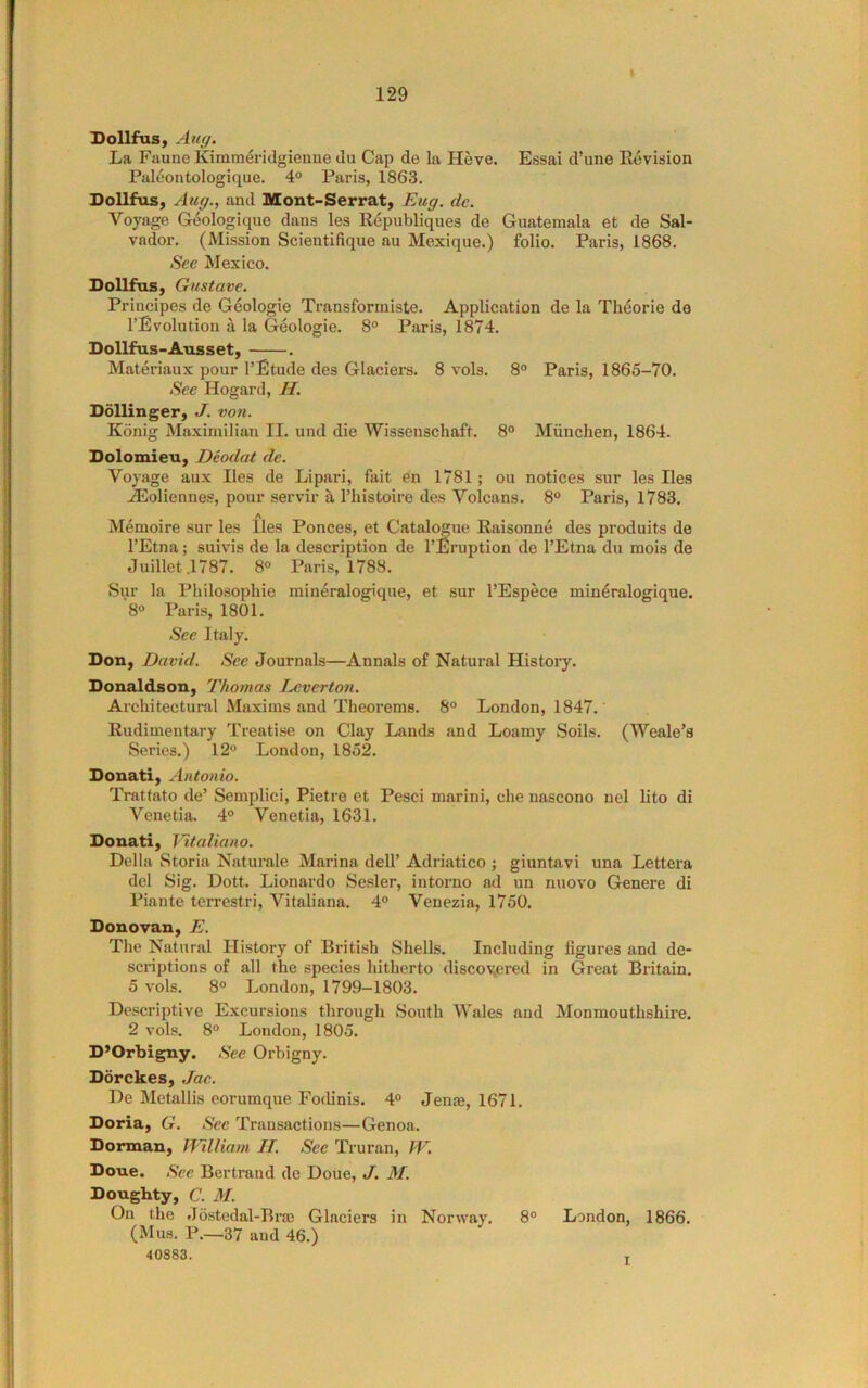 Dollfus, Aug, La FauneKimmeridgienne du Cap de la Heve. Essai d’une Eevision Puleontologique. 4° Paris, 1863. DoUfus, Aug., and Mont-Serrat, Eug. de. Voyage Geologique dans les Republiques de Guatemala et de Sal- vador. (Mission Scientifique au Mexique.) folio. Paris, 1868. See Mexico. DollfuSy Gustave. Principes de Geologie Transformiste. Application de la Theorie de I’Evolution a la Geologie. 8° Paris, 1874. Dollfus-Ausset, . Materiaux pour I’Etude des Glaciers. 8 vols. 8° Paris, 1865-70. See Hogard, H. Bollinger, J. von. Konig Ma.ximilian II. und die Wissenschaft. 8° Miinchen, 1864. Dolomieu, Deodat de. Voyage aux lies de Lipari, fait en 1781; ou notices sur les lies .®oliennes, pour servir a I’histoire des Volcans. 8° Paris, 1783. Memoire sur les lies Ponces, et Catalogue Raisonne des produits de I’Etna; suivis de la description de I’Eruption de I’Etna du mois de Juillet .1787. 8° Paris, 1788. Sur la Philosophic mineralogique, et sur I’Espece mineralogique. 8° Paris, 1801. See Italy. Bon, David. See Journals—Annals of Natural History. Bonaldson, Thomas Ijjvert07i. Architectural Maxims and Theorems. 8° London, 1847. Rudimentary Treatise on Clay Lands and Loamy Soils. (Weale’s Series.) 12° London, 1852. Bonati, Antonio. Tratfato de’ Semplici, Pietre et Pesci marini, die nascono nel lito di Venetia. 4° Venetia, 1631. Bonati, Tltaliano. Della Storia Naturale Marina dell’ Adriatico ; giuntavi una Lettera del Sig. Dott. Lionardo Sesler, intorno ad un nuovo Genere di Piante terrestri, Vitaliana. 4° Venezia, 1750. Bonovan, E. The Natural History of British Shells. Including figures and de- scriptions of all the species hitherto discovered in Great Britain. 5 vols. 8° London, 1799-1803. Descriptive Excursions through South Wales and Monmouthshire. 2 vols. 8° London, 1805. B’Orbigny. See Orbigny. Borckes, ,/ac. De Metallis eorumque Fodinis. 4° Jenrn, 1671. Boria, G. Sec Transactions—Genoa. Borman, IVilliam II. See Truran, TV. Bone. See Bertrand de Done, J. M. Boughty, C. M. On the Jostedal-Bra; Glaciers in Norway. 8° London, 1866. (Mus. P.—37 and 46.) 40883. T