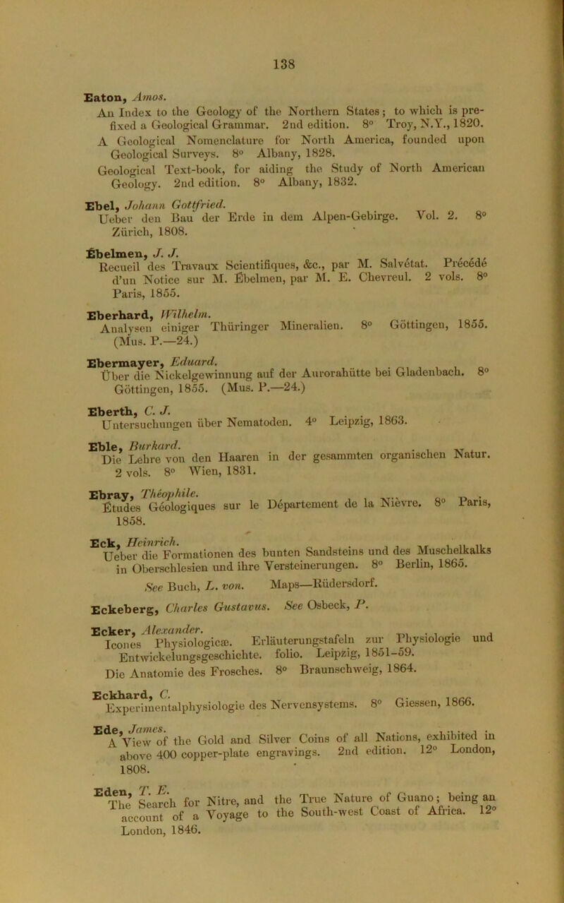 Eatoiiy Amos. An Index to the Geology of the Northern States; to which is pre- fixed a Geological Grammar. 2nd edition. 8° Troy, N.Y., 1820. A Geological Nomenclature for North America, founded upon Geological Surveys. 8“ Albany, 1828. Geological Text-book, for aiding the Study of North American Geology. 2nd edition, 8® Albany, 1832. Ebel, Johann Gottfried. Ueber den Bau der Erde in dem Alpen-Gehirge. Vol. 2. 8° Zurich, 1808. fbelmen, J. J. o i ' Recueil des Travaux Scientifiques, &c., par M. Salvetat. d’un Notice sur M. Ebelmen, par M. E. Chevreul. 2 Paris, 1855. Prec4de vols. 8® Eberhard, Wilhelm. Analysen einiger Thiiringer Mineralien, 8° Gottingen, 1855. (Mus. P.—24.) Ebermayer, Eduard. tiber die N ickelgewinnung auf der Aurorahiitte bei Gladenbach. 8® Gottingen, 1855. (Mus. P.—24.) Ebertb, C. J. Untersuchungen fiber Nematoden. 4® Leipzig, 1863. Eble, Bur hard. • , tvt 4. Die Lehre von den Haaren in der gesammten organischen Natur, 2 vols. 8® Wien, 1831. Ebray^ 'rheaphile. Etudes Geologiques sur le Departement de la Nievre. 1858. 8® Paris, TTcxtitzcJi% Ueber die Forniationen des bunten Sandsteins und des Muschelkalks in Oberschlesien und ihre Versteineruugen. 8® Berlin, 1865. See Buch, E. von. Maps—Rfidersdorf. Eckebergy Charles Gustavus. See Osbeck, 1. Ecker. Alexander. -r., • i • j leones Physiologicse. Erlauterungstafeln zur Physiologic und Entwickelungsgeschichte. folio. Leipzig, 1851-59. Die Anatomic des Frosches. 8® Braunschweig, 1864. Eckbardy C. r r^- Experimentalphysiologie des Nervensystems. 8® Giessen, 1866. ^*A’view^of the Gold and Silver Coins of all Nations, exhibited in above 400 copper-plate engravings. 2nd edition. 12® London, 1808. for Nitre, and the True Nature of Guano; being an aecour of a Voyage to the South-west Coast of Africa. 12» London, 1846.