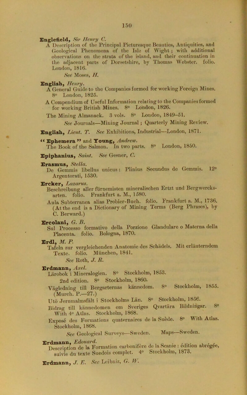 Englefieldy Sir Henry C. A Description of the Principiil Picturesque Beauties, Antiquities, and Geological Phenomena of the Isle of Wight ; with additional observations on the strata of the island, and their continuation in the adjacent parts of Dorsetshire, by Thomas Webster, folio. London, 1816. Sec Moses, //. English, Henry. A General Guide to the Companies formed for working Foreign Mines. 8° London, 1825. A Compendium of Useful Information relating to the Companies formed for working British Mines. 8° London, 1826. The Mining Almanack. 3 vols. 8° London, 1849—51. Sec Journals—Mining Journal; Quarterly Mining Review. English, Lieut. T. Exhibitions, Industrial—London, 1871. Ephemera ** and Young, Andrew. 'Fhe Book of the Salmon. In two parts. 8° London, 1850. Epiphanius, Saint. See Gesner, C. Erasmus, Stella. De Gemmis libellus unicus; Plinius Secundus de Gemmis. 12° Argentorati, 1530. Ercker, Lazarus. Beschreibung aller fiirnemisten mineralischen Ertzt und Bergwercks- arten. folio. Frankfurt a. M., 1580. Aula Subterranea alias Probier-Buch. folio. Frankfurt a. M., 1736. (At the end is a Dictionary of Mining Terms (Berg Phrases), by C. Berward.) Ercolani, G. B. Sul Processo formative della Porzione Glandulare o Materna della Placenta, folio. Bologna, 1870. Erdl, M.P. . ^ , Tafeln zur vergleichenden Anatomic des Schadels. Texte. folio. Miinchen, 1841. See Roth, J. R. Mit erlauterndem Erdmann, Axel. Liirobok i Mineralogien. 8° Stockholm, 1853. 2nd edition. 8° Stockholm, 1860- Viigledning till Bergarternas kannedom. 8° Stockholm, 1855. (Murch. P.—27.) Uto Jernmalmsfalt i .Stockholms Lan. 8° Stockholm, 1856. Bidrag till kiinnedomen om Sveriges Qvailara Bildnirigar. 8° With 4° Atlas. Stockholm, 1868. Expose des Formations qnaternaires de la Suede. 8° With Atlas. Stockholm, 1868. Sec Geological Surveys—Sweden. Maps—Sweden. Erdmann, Edouard. , , o. / -l. • e. Description de la Formation carboniferc de la Scauie : edition abregfee, suivie dll texte Suedois complet. 4° Stockholm, 1873. Erdmann, ./. E. See Ijcibniz, G. If.