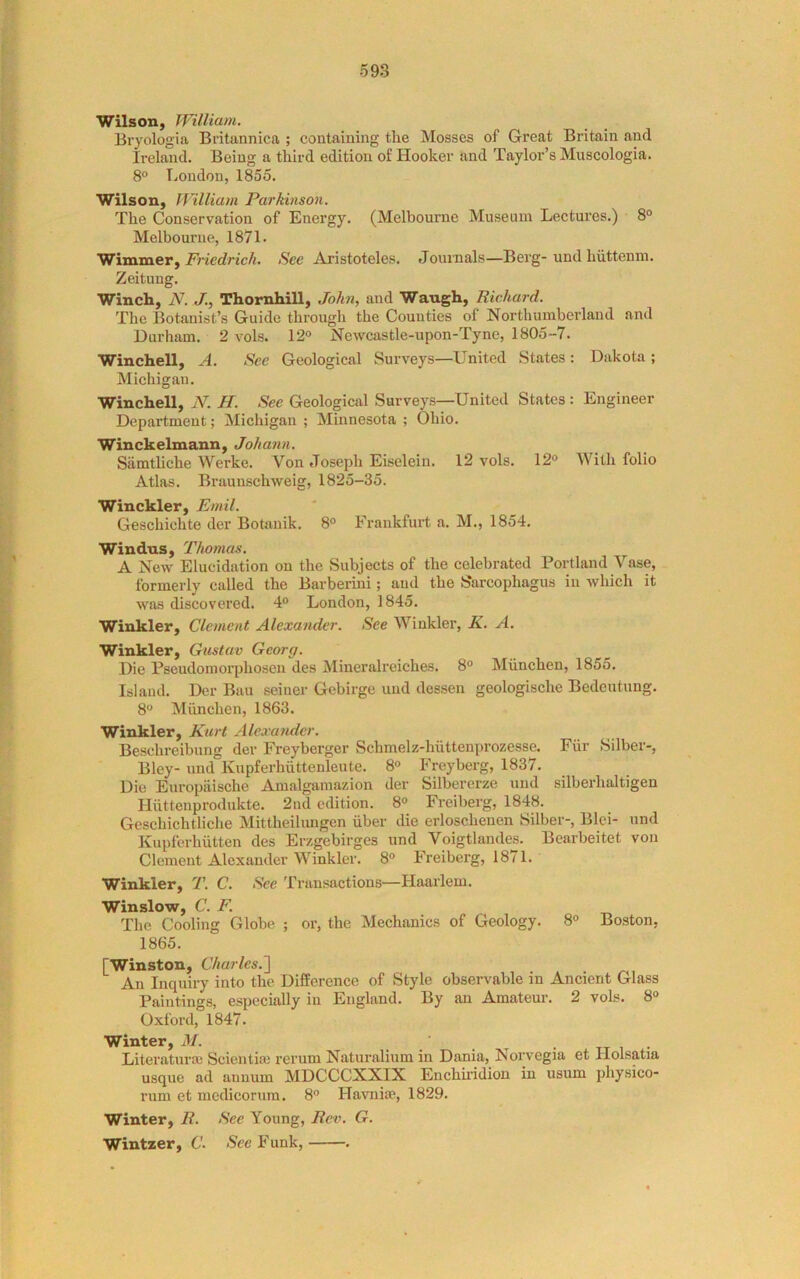 Wilson, William. Bryologia Britannica ; containing the Mosses of Great Britain and Ireland. Being a third edition of Hooker and Taylor’s Muscologia. 8° T^oudon, 1855. Wilson, William Parkinson. The Conservation of Energy. (Melbourne Museum Lectui’es.) 8° Melbourne, 1871. Wixoiaery Friedrich. See Aristoteles. Journals—Berg-und hiittenm. Zeitung. Winch, N. J., Thornhill, John, and Waugh, Richard. The Botanist’s Guide through the Counties of Northumberland and Durham. 2 vols. 12° Newcastle-upon-Tyne, 1805-7. Winchell, A. See Geological Surveys—United States : Dakota ; Michigan. Winchell, N. H. See Geological Surveys—United States: Engineer Department; Michigan ; Minnesota ; Ohio. Winckelmann, Johann. SiimtUche Werke. Von Joseph Eiselein. 12 vols. 12° With folio Atlas. Braunschweig, 1825-35. Winckler, Emil. Geschichte der Botanik. 8° Frankfurt a. M., 1854. Windus, Thomas. A New Elucidation on the Subjects of the celebrated Portland Vase, formerly called the Barberini; and the Sarcophagus in which it was discovered. 4° London, 1845. Winkler, Clement Alexander. See Winklei’, K. A. Winkler, Gustav Georg. Die Pseudomorphosen des Mineralreiches. 8° Miinchen, 1855. Island. Der Ban seiner Gebirge und dessen geologische Bedeutung. 8° Miinchen, 1863. Winkler, Kurt Alexander. Beschreibung der Freyberger Schmelz-hiittenprozesse. Fiir Silber-, Bley- und Kupferhiittenleute. 8° Freyberg, 1837. Die Europiiische Amalgamazion der Silbererze und silberhaltigen Hiittenprodukte. 2nd edition. 8° Freiberg, 1848. Geschichtliche Mittheilungen iiber die erloschenen Silber-, Bid- und Kupferhutten des Erzgebirges und Voigtlandes. Bearbeitet von Clement Alexander Winkler. 8° Freiberg, 1871. Winkler, T. C. See Transactions—Haarlem. ^I^^iuslow C* The Cooling Globe ; or, the Mechanics of Geology. 8° Boston, 1865. [Winston, Charles.'] An Inquiry into the Difference of Style observable in Ancient Glass Paintings, especially in England. By an Amateur. 2 vols. 8° Oxford, 1847. Literatura; Sciential rerum Naturalium in Dania, Norvegia et Holsatia usque ad annum MDCCCXXIX Enchuidion in usum jihysico- rum et medicorura. 8° Havniie, 1829. Winter, R. See Young, Rev. G. Wintzer, C. See Funk, .