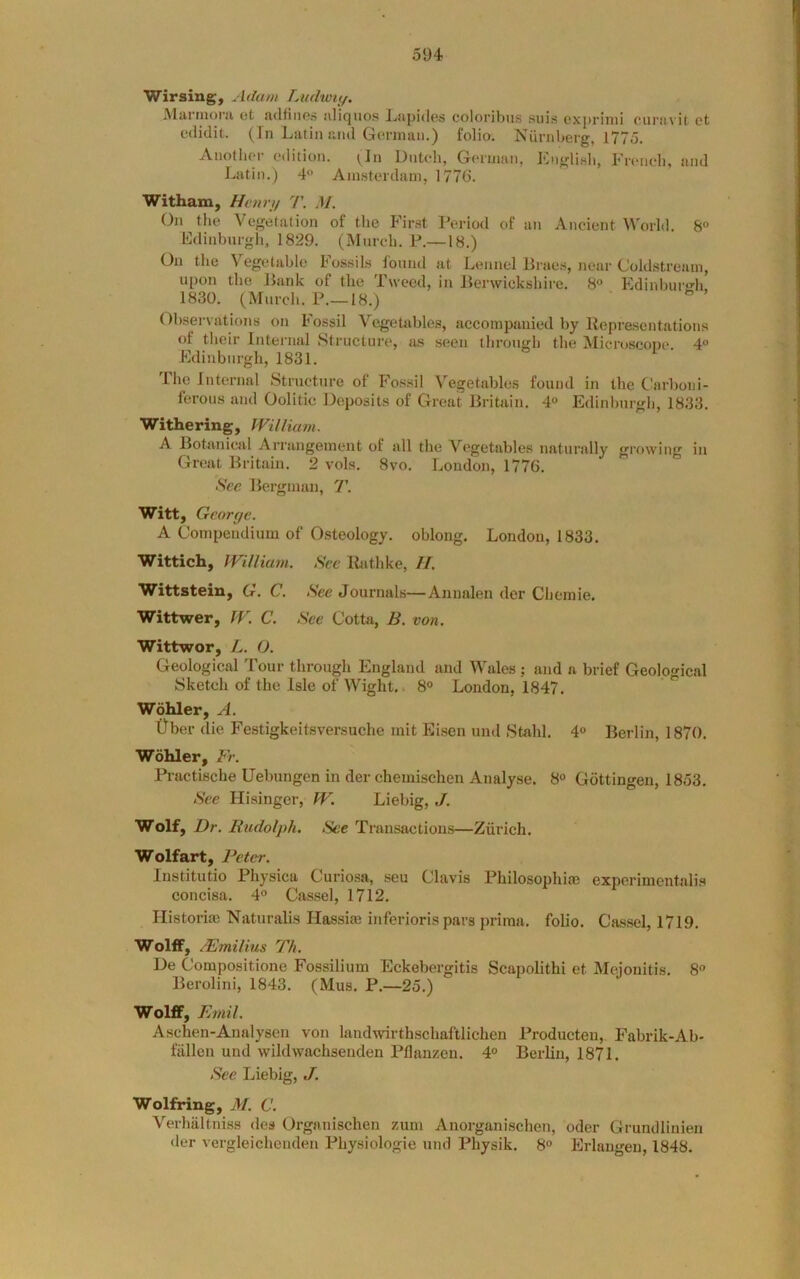 Wirsing, Adam Ludiviy. Alui inoru ot udfinGs ulicjiios l^upiilfts coloribus suis cxprinii oui’tn'il'. ct cilidit. (fn Latin und Gonnuii.) folio. Nurnberg, 1775. Anotliei- c'dition. tin DiiUdi, Geiuum, Engli.sb, Fronch, and Latin.) 4 Ainsterdaui, 177G. Witham, Henry T. M. On the Vegetation of tlie First Period of an Ancient World. 8 Edinburgli, 1829. (Mnrob. P.—18.) On the Vegetable Fossils fonnd at Lennel Braes, near Coldstream, upon the Bank of the Tweed, in Berwickshire. 8» Edinbufo'h 1830. (Mnrch. P.—18.) Observations on Fossil Vegetables, accompanied by Representations of their Internal Structure, as seen through the Microscope. 4“ Edinburgh, 1831. Ihe Internal Structure of Fossil Vegetables found in the Carboni- ferous and Oolitic Deposits of Great Britain. 4° Edinburgh, 1833. Withering, William. A Botanical Arrangement of all the Vegetables naturally growing in Great Britain. 2 vols. 8vo. London, 1776. Sec Bergman, T. Witt, George. A Compendium of Osteology, oblong. London, 1833. Wittich, William. See Rathke, II. Wittstein, G. C. Sec Journals—Anualen der Cheinie. Wittwer, W. C. See Cotta, B. von. Wittwor, L. O. Geological Tour through England and Wales ; and a brief Geological Sketch of the Isle of Wight,. 8° London, 1847. Wohler, A. Ober die Festigkeitsversuche init Eisen und Stahl. 4° Berlin, 1870. Wohler, Fr. Practische Uebungen in der chemischen Analyse. 8® Gottingen, 1853. See Hisinger, W. Liebig, J. Wolf, Dr. Rudolph. See Transactions—Zurich. Wolfart, Peter. Institutio Physica Curiosa, seu Clavis Philosophi® experimcntalis concisa. 4° Cassel, 1712. Historic Naturalis Hassim inferioris pars priraa. folio. Cassel, 1719. Wolff, /Fmilius Th. De Compositione Fossilium Eckebergitis Scapolithi et Mejouitis. 8° Berolini, 1843. (Mus. P.—25.) Wolff, Emil. Aschen-Aualysen von landwirthschaftlichen Producten, Fabrik-Ab- fallen und wildwachsenden Pflanzen. 4® Berlin, 1871. See Liebig, J. Wolfring, M. C. Verhiiltniss des Organischen zum Anorganischen, oder Grundlinieu der vergleichenden Physiologie und Physik. 8® Erlangen, 1848.
