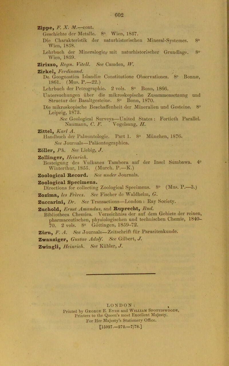 C02 Zippe, F. X. M.-r-cont. Gescliichte der Metalle. 8 Wien, 1857. Die Charakteristik der naturhistorischen Mineral-Systemes. 8° Wien, 1858. Lelirbuch der Mineralogic,* mil naturhistorischer Grundlage. 8° Wien, 1859. ZirizzO) Regn. Vitell. Sec Camden, PF. Zirkei, Ferdinand. De Geognostica Islandim Constitutione Observationes. 8° Bonna3, 1861. (Mus. P.—22.) Lehrbuch der Petrographic. 2 vols. 8® Bonn, 1866. • Untersuchungen iiber die mikroskopische Zusammcnsetzung und Structur der Basaltgesteine. 8° Bonn, 1870. Die mikroskopische Beschaffenheit der Miueralien und Gesteine. 8° Leipzig, 1873. See Geological Surveys—United States : Fortieth Parallel. Naumann, C. F. Vogelsang, II. Zittel, Karl A. Ilandbuch der Palamiitologie. Part 1. 8° Miinchen, 1876. See Journals—Paliiontographica. Zoller, R/i. See Liebig, J. Zollinger, Heinrich. Besteigung des Vulkanes Tambora auf der Insel Sumbawa. 4° Winterthur, 1855. (Murch. P.—K.) Zoological Record. See under Journals. Zoological Specimens. Directions for collecting Zoological Specimens. 8° (Mas. P.—3.) Zozima, Ics Freres. See Fischer de Waldheim, G. Zuccarini, Dr. See Transactions—London : Ray Society. Zuchold, Ernst Amandus, and Rnprecht, End. Bibliotheca Chemica. Verzeichniss der auf dem Gebiete der reinen, pharmaceutischen, physiologischen und technischen Chemie, 1840- 70. 2 vols. 8° Gottingen, 1859-72. Znm, F. A. See Journals—Zeitschrift fiir Parasitenkunde. Zwanziger, Gustav Adolf. See Gilbert, J. Zwingli, Heinrich. See Kiibler, J. LONDON: , Printed by Georgk E. Eyre and William Spottism'OODE, Printers to the Queen’s most Excellent Majesty. For Her Majesty’s Stationery Office. [15927.—270.—7/78.]