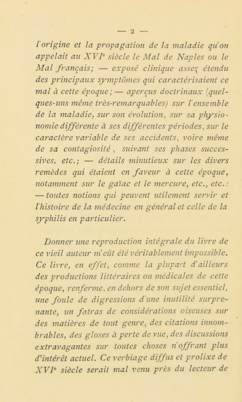 ïorigine et la propagation de la maladie qu’on appelait au XVIe siècle le Mal de Naples ou le Mal français; — exposé clinique asse^ étendu des principaux symptômes qui caractérisaient ce mal à cette époque; — aperçus doctrinaux (quel- ques-uns même très-remarquables) sur l'ensemble de la maladie, sur son évolution, sur sa physio- nomie différente à ses différentes périodes, sur le caractère variable de ses accidents, voire même de sa contagiosité, suivant ses phases succes- sives, etc.; — détails minutieux sur les divers remèdes qui étaient en faveur à cette époque, notamment sur le gaiac et le mercure, etc., etc.: — toutes notions qui peuvent utilement servir et l'histoire de la médecine en général et celle de la syphilis en particulier. Donner une reproduction intégrale du livre de ce vieil auteur m’eût été véritablement impossible. Ce livre, en effet, comme la plupart d'ailleurs des productions littéraires ou médicales de cette époque, renferme, en dehors de son sujet essentiel, une foule de digressions d'une inutilité surpre- nante, un fatras de considérations oiseuses sur des matières de tout genre, des citations innom- brables, des gloses à perte de vue, des discussions extravagantes sur toutes choses n’offrant plus d'intérêt actuel. Ce verbiage diffus et prolixe de XVIe siècle serait mal venu près du lecteur de