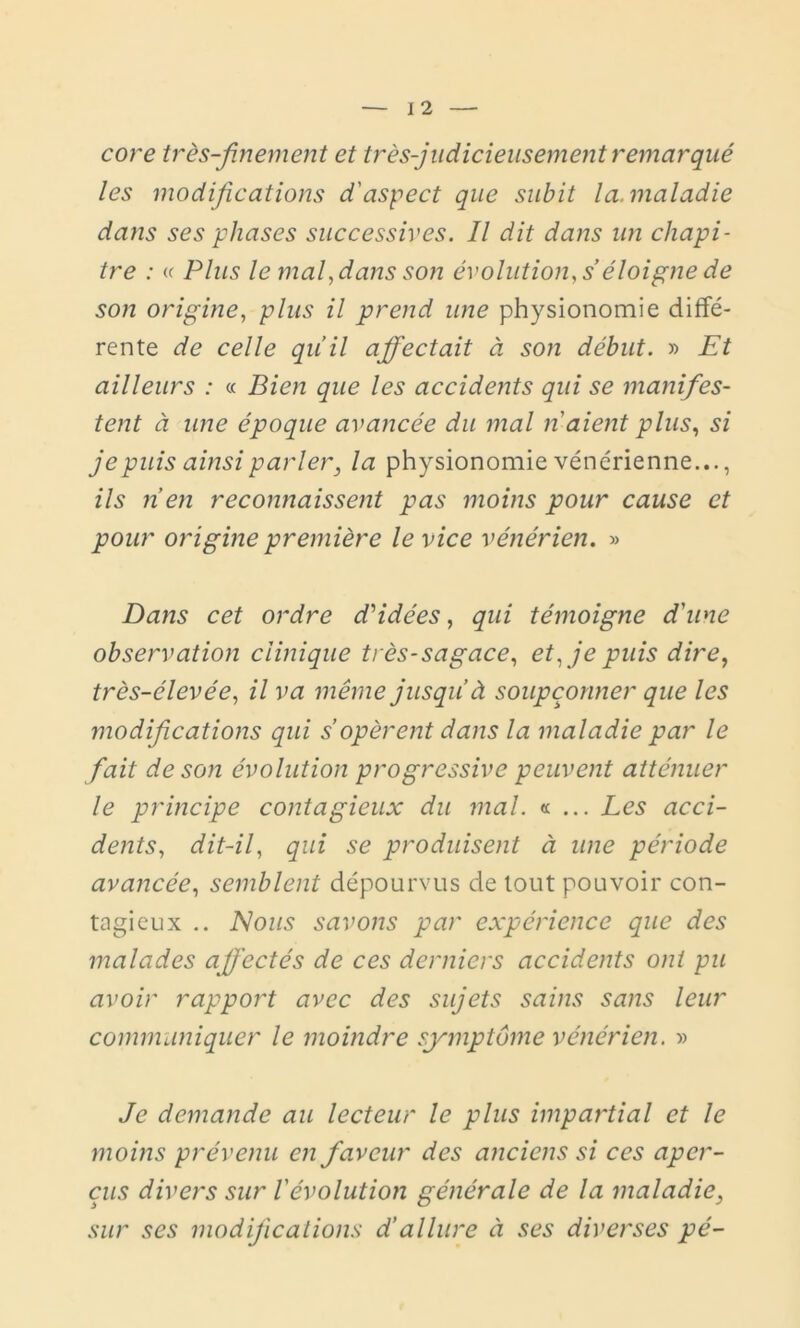 core très-finement et très-judicieusement remarqué les modifications d'aspect que subit la. maladie dans ses phases successives. Il dit dans un chapi- tre : « Plus le maly dans son évolution, s’éloigne de son origine, plus il prend une physionomie diffé- rente de celle qu’il affectait à son début. » Et ailleurs : « Bien que les accidents qui se manifes- tent à une époque avancée du mal n'aient plus, si je puis ainsi parler, la physionomie vénérienne..., ils n’en reconnaissent pas moins pour cause et pour origine première le vice vénérien. » Dans cet ordre d'idées, qui témoigne d'une observation clinique très-sagace, et, je puis dire, très-élevée, il va même jusqu’à soupçonner que les modifications qui s opèrent dans la maladie par le fait de son évolution progressive peuvent atténuer le principe contagieux du mal. « ... Les acci- dents, dit-il, qui se produisent à une période avancée, semblent dépourvus de tout pouvoir con- tagieux .. Nous savons par expérience que des malades affectés de ces derniers accidents ont pu avoir rapport avec des sujets sains sans leur communiquer le moindre symptôme vénérien. » Je demande au lecteur le plus impartial et le moins prévenu en faveur des anciens si ces aper- çus divers sur l'évolution générale de la maladie, sur ses modifications d’allure à ses diverses pé-