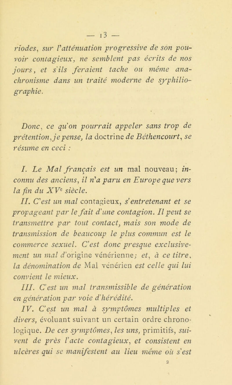 riodes, sur Vatténuation progressive de son pou- voir contagieux, ne semblent pas écrits de nos jours, et s'ils feraient tache ou même ana- chronisme dans un traité moderne de syphilio- graphie. Donc, ce qu'on pourrait appeler sans trop de prétention Je pense, la doctrine de Béthencourt, se résume en ceci : I. Le Mal français est un mal nouveau; in- connu des anciens, il ré a paru en Europe que vers la fin du XVe siècle. IL C'est un mal contagieux, s entretenant et se propageant par le fait d'une contagion. Il peut se transmettre par tout contact, mais son mode de transmission de beaucoup le plus commun est le commerce sexuel. C'est donc presque exclusive- ment un mal d’origine vénérienne; et, à ce titre, la dénomination de Mal vénérien est celle qui lui convient le mieux. III. C’est un mal transmissible de génération en génération par voie d'hérédité. IV. C’est un mal à symptômes multiples et divers, évoluant suivant un certain ordre chrono- logique. De ces symptômes, les uns, primitifs, sui- vent de près l’acte contagieux, et consistent en ulcères qui se manifestent au lieu même où s'est