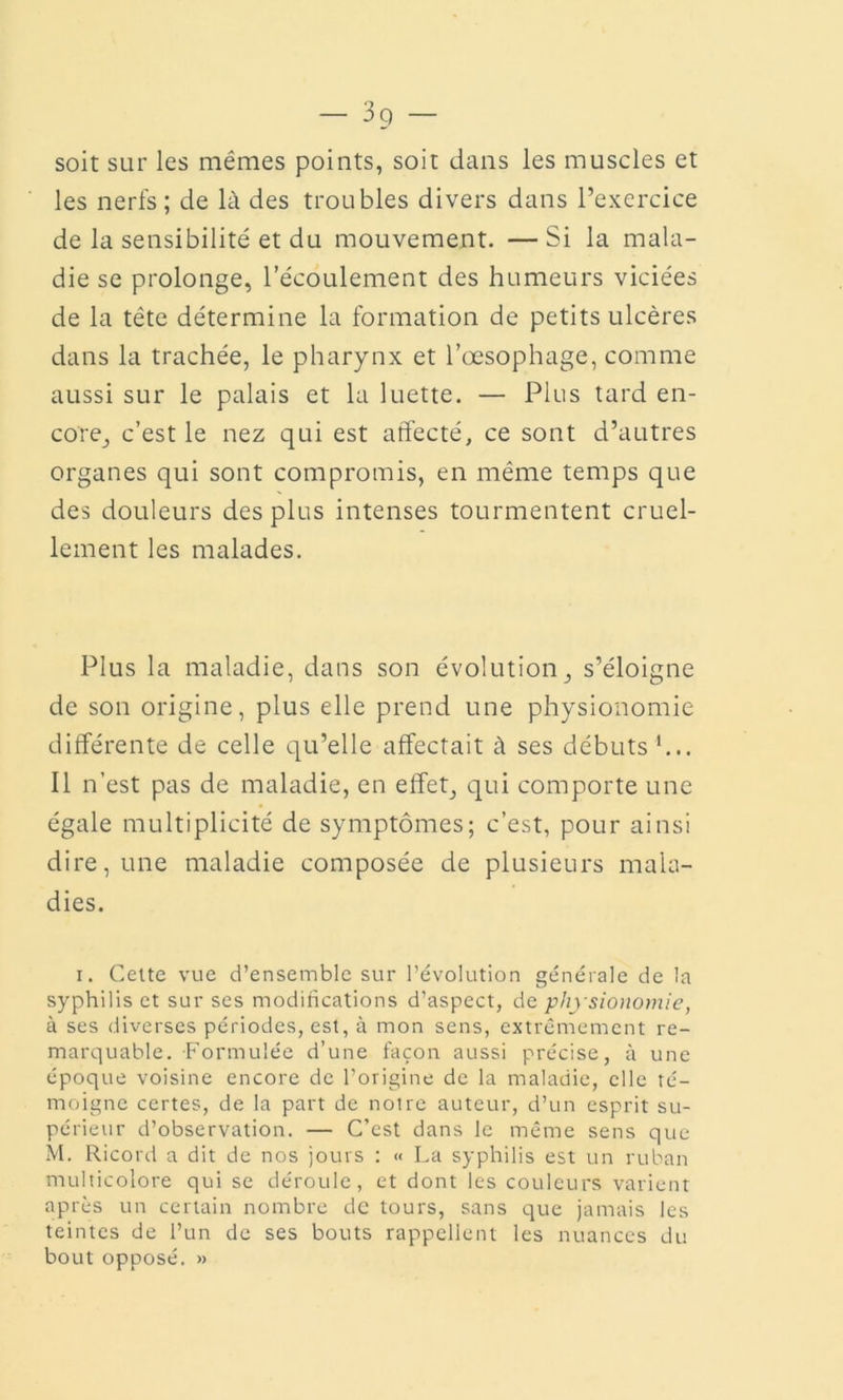 — — soit sur les mêmes points, soit dans les muscles et les nerfs; de là des troubles divers dans l’exercice de la sensibilité et du mouvement. —Si la mala- die se prolonge, l’écoulement des humeurs viciées de la tête détermine la formation de petits ulcères dans la trachée, le pharynx et l’œsophage, comme aussi sur le palais et la luette. — Plus tard en- core, c’est le nez qui est affecté, ce sont d’autres organes qui sont compromis, en même temps que des douleurs des plus intenses tourmentent cruel- lement les malades. Plus la maladie, dans son évolution, s’éloigne de son origine, plus elle prend une physionomie différente de celle qu’elle affectait à ses débuts h.. Il n’est pas de maladie, en effet, qui comporte une égale multiplicité de symptômes; c’est, pour ainsi dire, une maladie composée de plusieurs mala- dies. i. Cette vue d’ensemble sur l’évolution générale de la syphilis et sur ses modifications d’aspect, de phj sionomie, à ses diverses périodes, est, à mon sens, extrêmement re- marquable. Formulée d’une façon aussi précise, à une époque voisine encore de l’origine de la maladie, elle té- moigne certes, de la part de notre auteur, d’un esprit su- périeur d’observation. — C’est dans le même sens que M. Ricord a dit de nos jours : « La syphilis est un ruban multicolore qui se déroule, et dont les couleurs varient après un certain nombre de tours, sans que jamais les teintes de l’un de ses bouts rappellent les nuances du bout opposé. »