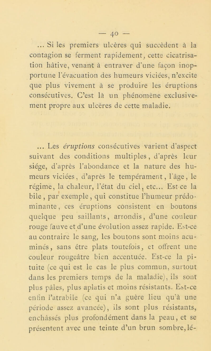 ... Si les premiers ulcères qui succèdent à la contagion se ferment rapidement, cette cicatrisa- tion hâtive, venant à entraver d’une façon inop- portune l’évacuation des humeurs viciées, n’excite que plus vivement à se produire les éruptions consécutives. C’est là un phénomène exclusive- ment propre aux ulcères de cette maladie. ... Les éruptions consécutives varient d’aspect suivant des conditions multiples , d’après leur siège, d’après l’abondance et la nature des hu- meurs viciées, d’après le tempérament, l'âge, le régime, la chaleur, l’état du ciel, etc... Est ce la bile , par exemple, qui constitue l’humeur prédo- minante , ces éruptions consistent en boutons quelque peu saillants, arrondis, d’une couleur rouge fauve et d’une évolution assez rapide. Est-ce au contraire le sang, les boutons sont moins acu- minés, sans être plats toutefois, et offrent une couleur rougeâtre bien accentuée. Est-ce la pi- tuite (ce qui est le cas le plus commun, surtout dans les premiers temps de la maladie), ils sont plus pâles, plus aplatis et moins résistants. Est-ce enfin l’atrabile (ce qui n’a guère lieu qu'à une période assez avancée), ils sont plus résistants, enchâssés plus profondément dans la peau, et se présentent avec une teinte d’un brun sombre,lé-