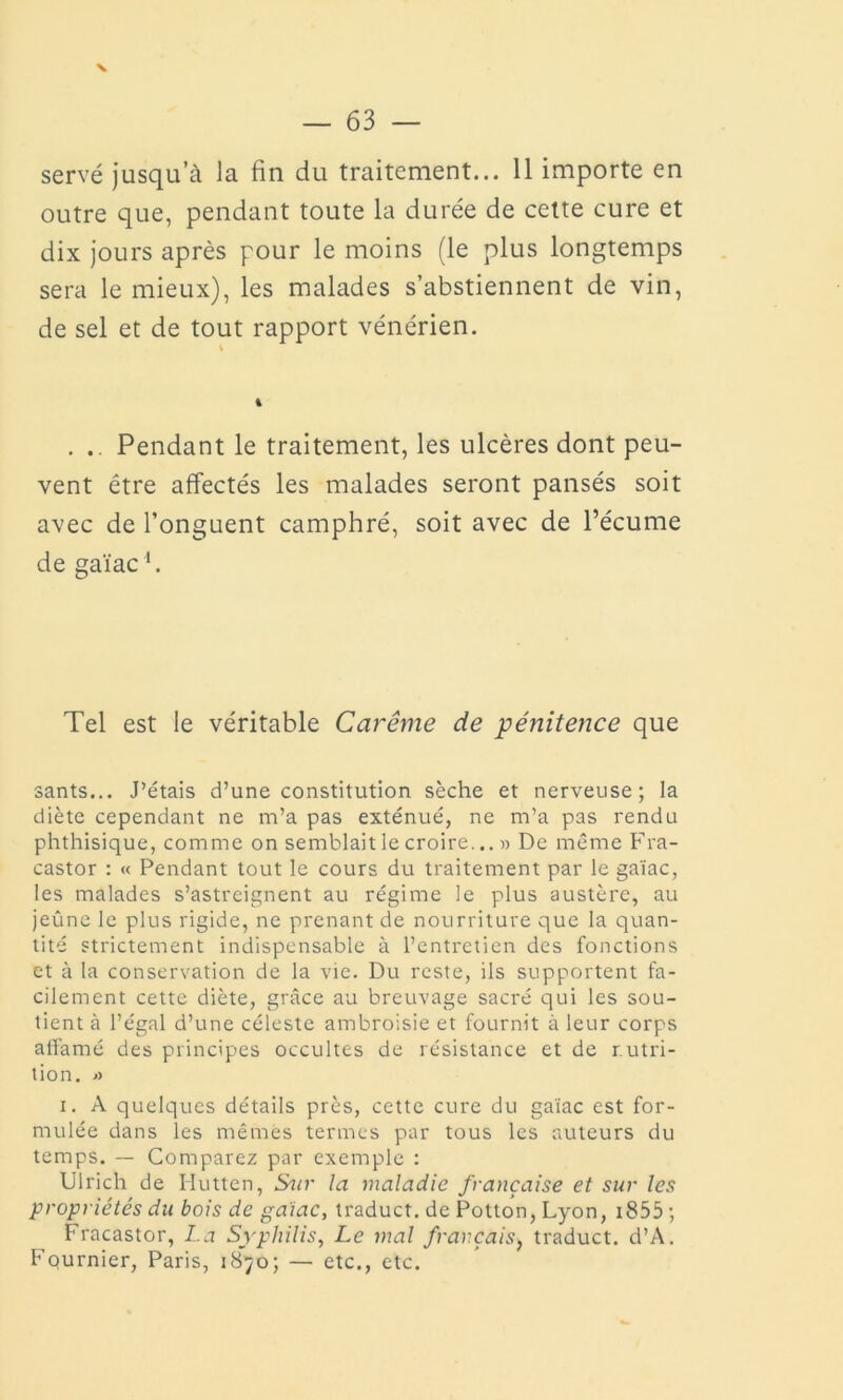 v servé jusqu’à la fin du traitement... 11 importe en outre que, pendant toute la durée de cette cure et dix jours après pour le moins (le plus longtemps sera le mieux), les malades s’abstiennent de vin, de sel et de tout rapport vénérien. . .. Pendant le traitement, les ulcères dont peu- vent être affectés les malades seront pansés soit avec de l’onguent camphré, soit avec de l’écume de gaïac1. Tel est le véritable Carême de pénitence que sants... J’étais d’une constitution sèche et nerveuse; la diète cependant ne m’a pas exténué, ne m’a pas rendu phthisique, comme on semblait le croire... » De même Fra- castor : « Pendant tout le cours du traitement par le gaïac, les malades s’astreignent au régime le plus austère, au jeûne le plus rigide, ne prenant de nourriture que la quan- tité strictement indispensable à l’entretien des fonctions et à la conservation de la vie. Du reste, ils supportent fa- cilement cette diète, grâce au breuvage sacré qui les sou- tient à l’égal d’une céleste ambroisie et fournit à leur corps affamé des principes occultes de résistance et de nutri- tion. a i. A quelques détails près, cette cure du gaïac est for- mulée dans les mêmes termes par tous les auteurs du temps. — Comparez par exemple : Ulrich de Hutten, Sur la maladie française et sur les propriétés du bois de gaïac, traduct. de Potton, Lyon, 1855 ; Fracastor, La Syphilis, Le mal français, traduct. d’A. Fournier, Paris, 1870; — etc., etc.