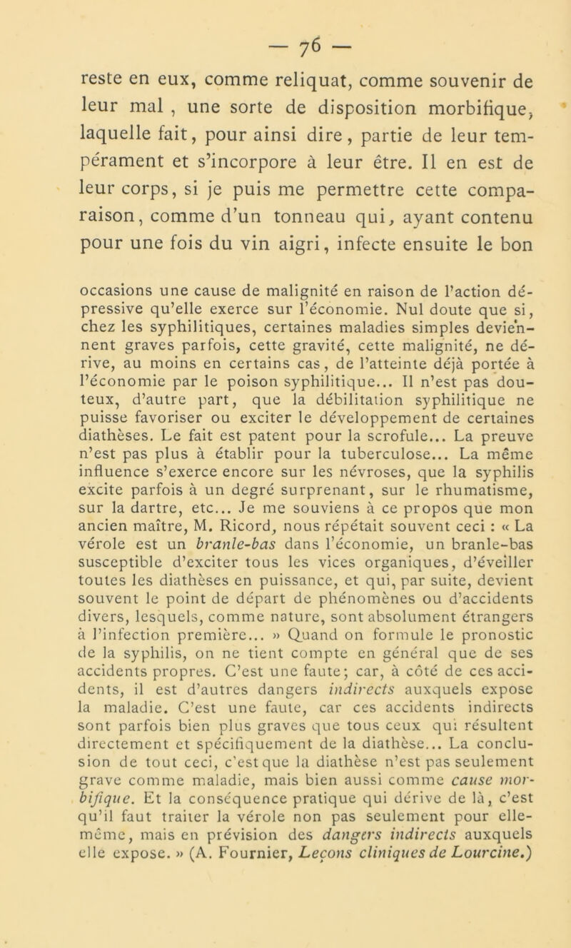 reste en eux, comme reliquat, comme souvenir de leur mal , une sorte de disposition morbifique, laquelle fait, pour ainsi dire, partie de leur tem- pérament et s’incorpore à leur être. Il en est de leur corps, si je puis me permettre cette compa- raison, comme d’un tonneau qui, ayant contenu pour une fois du vin aigri, infecte ensuite le bon occasions une cause de malignité en raison de l’action dé- pressive qu’elle exerce sur î’économie. Nul doute que si, chez les syphilitiques, certaines maladies simples devien- nent graves parfois, cette gravité, cette malignité, ne dé- rive, au moins en certains cas, de l’atteinte déjà portée à l’économie par le poison syphilitique... Il n’est pas dou- teux, d’autre part, que la débilitation syphilitique ne puisse favoriser ou exciter le développement de certaines diathèses. Le fait est patent pour la scrofule... La preuve n’est pas plus à établir pour la tuberculose... La même influence s’exerce encore sur les névroses, que la syphilis excite parfois à un degré surprenant, sur le rhumatisme, sur la dartre, etc... Je me souviens à ce propos que mon ancien maître, M. Ricord, nous répétait souvent ceci : « La vérole est un branle-bas dans l’économie, un branle-bas susceptible d’exciter tous les vices organiques, d’éveiller toutes les diathèses en puissance, et qui, par suite, devient souvent le point de départ de phénomènes ou d’accidents divers, lesquels, comme nature, sont absolument étrangers à l’infection première... » Quand on formule le pronostic de la syphilis, on ne tient compte en général que de ses accidents propres. C’est une faute; car, à côté de ces acci- dents, il est d’autres dangers indirects auxquels expose la maladie. C’est une faute, car ces accidents indirects sont parfois bien plus graves que tous ceux qui résultent directement et spécifiquement de la diathèse... La conclu- sion de tout ceci, c’est que la diathèse n’est pas seulement grave comme maladie, mais bien aussi comme cause mor- bifique. Et la conséquence pratique qui dérive de là, c’est qu’il faut traiter la vérole non pas seulement pour elle- même, mais en prévision des dangers indirects auxquels elle expose. » (A. Fournier, Leçons cliniques de Lourcine.)