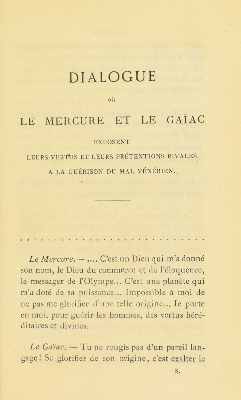 DIALOGUE où LE MERCURE ET LE GAI AC EXPOSENT LEURS VERTUS ET LEURS PRÉTENTIONS RIVALES i A LA GUÉRISON DU MAL VÉNÉRIEN. Le Mercure.— .... C’est un Dieu qui m’adonné son nom, le Dieu du commerce et de l’éloquence, le messager de l’Olympe... C’est une planète qui m’a doté de sa puissance... Impossible à moi de ne pas me glorifier d’une telle origine... Je porte en moi, pour guérir les hommes, des vertus héré- ditaires et divines. Le Gaïac. — Tu ne rougis pas d’un pareil lan- gage! Se glorifier de son origine, c’est exalter le 8.