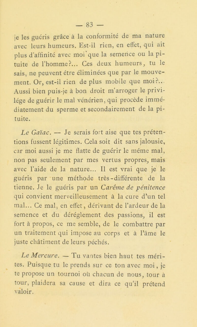 je les guéris grâce à la conformité de ma nature avec leurs humeurs. Est-il rien, en effet, qui ait plus d’affinité avec moi que la semence ou la pi- tuite de l’homme?... Ces deux humeurs, tu le sais, ne peuvent être éliminées que par le mouve- ment. Or, est-il rien de plus mobile que moi?... Aussi bien puis-je à bon droit m’arroger le privi- lège de guérir le mal vénérien, qui procède immé- diatement du sperme et secondairement de la pi- tuite. Le Gaïac. — Je serais fort aise que tes préten- tions fussent légitimes. Cela soit dit sans jalousie, car moi aussi je me flatte de guérir le même mal, non pas seulement par mes vertus propres, mais avec l’aide de la nature... Il est vrai que je le guéris par une méthode très-différente de la tienne. Je le guéris par un Carême de pénitence qui convient merveilleusement à la cure d’un tel mal... Ce mal, en effet, dérivant de l’ardeur de la semence et du déréglement des passions, il est fort à propos, ce me semble, de le combattre par un traitement qui impose au corps et à l’âme le juste châtiment de leurs péchés. Le Mercure. — Tu vantes bien haut tes méri- tes. Puisque tu le prends sur ce ton avec moi, je te propose un tournoi où chacun de nous, tour à tour, plaidera sa cause et dira ce qu’il prétend valoir.