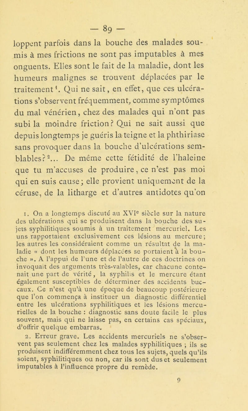 loppent parfois dans la bouche des malades sou- mis à mes frictions ne sont pas imputables à mes onguents. Elles sont le fait de la maladie, dont les humeurs malignes se trouvent déplacées par le traitement1. Qui ne sait, en effet, que ces ulcéra- tions s’observent fréquemment, comme symptômes du mal vénérien, chez des malades qui n’ont pas subi la moindre friction? Qui ne sait aussi que depuis longtemps je guéris la teigne et la phthiriase sans provoquer dans la bouche d’ulcérations sem- blables?2... De même cette fétidité de l’haleine que tu m’accuses de produire, ce n’est pas moi qui en suis cause; elle provient uniquement de la céruse, de la litharge et d’autres antidotes qu’on 1. On a longtemps discuté au XVIe siècle sur la nature des ulcérations qui se produisent dans la bouche des su- jets syphilitiques soumis à un traitement mercuriel. Les uns rapportaient exclusivement ces lésions au mercure; les autres les considéraient comme un résultat de la ma- ladie •< dont les humeurs déplacées se portaient à la bou- che ». A l’appui de l’une et de l’autre de ces doctrines on invoquait des arguments très-valables, car chacune conte- nait une part de vérité, la syphilis et le mercure étant également susceptibles de déterminer des accidents buc- caux. Ce n’est qu’à une époque de beaucoup postérieure que l’on commença à instituer un diagnostic différentiel entre les ulcérations syphilitiques et les lésions mercu- rielles de la bouche : diagnostic sans doute facile le plus souvent, mais qui ne laisse pas, en certains cas spéciaux, d’offrir quelque embarras. 2. Erreur grave. Les accidents mercuriels ne s’obser- vent pas seulement chez les malades syphilitiques ; ils se produisent indifféremment chez tous les sujets, quels qu’ils soient, syphilitiques ou non, car ils sont dus et seulement imputables à l’influence propre du remède. 9