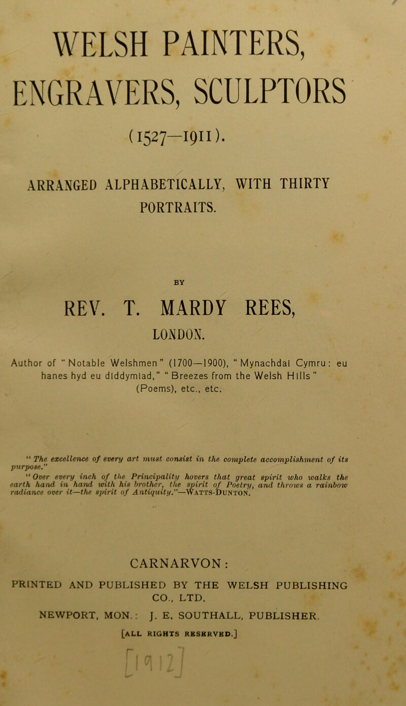 WELSH PAINTERS, ENGRAVERS, SCULPTORS (1527—19H). ARRANGED ALPHABETICALLY, WITH THIRTY PORTRAITS. BY REV. T. MARDY REES, LONDON. Author of “Notable Welshmen” (1700—1900), “ Mynachdai Cymru: eu hanes hyd eu dlddymiad,” “ Breezes from the Welsh Hills” (Poems), etc., etc. “ The excellence of every art must consist in the complete accomplishment of its purpose.” “ Over every inch of the Principality hovers that great spirit who walks the earth hand in hand with his brother; the spirit of Poetry, and throws a rainbow radiance over it—the spirit of Antiquity.—Watts-Dunton. CARNARVON: PRINTED AND PUBLISHED BY THE WELSH PUBLISHING CO., LTD. NEWPORT, MON.: J. E. SOUTHALL, PUBLISHER. [all rights rbsbrvbd.]