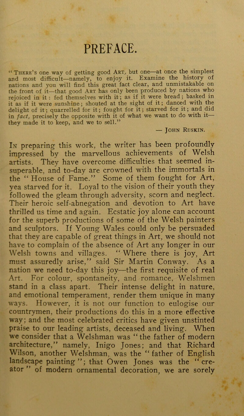 PREFACE. “ There’s one way of getting good Art, but one—at once the simplest and most difficult—namely, to enjoy it. Examine the history of nations and you will find this great fact clear, and unmistakable on the front of it—that good Art has only been produced by nations who rejoiced in it : fed themselves with it; as if it were bread; basked in it as if it were sunshine; shouted at the sight of it; danced with the delight of it; quarrelled for it; fought for it; starved for it; and did in fact, precisely the opposite with it of what we want to do with it— they made it to keep, and we to sell.” — John Ruskin. In preparing this work, the writer has been profoundly impressed by the marvellous achievements of Welsh artists. They have overcome difficulties that seemed in- superable. and to-day are crowned with the immortals in the “ House of Fame.” Some of them fought for Art, yea starved for it. Loyal to the vision of their youth they followed the gleam through adversity, scorn and neglect. Their heroic self-abnegation and devotion to Art have thrilled us time and again. Ecstatic joy alone can account for the superb productions of some of the Welsh painters and sculptors. If Young Wales could only be persuaded that they are capable of great things in Art, we should not have to complain of the absence of Art any longer in our Welsh towns and villages. “ Where there is joy, Art must assuredly arise,” said Sir Martin Conway. As a nation we need to-day this joy—the first requisite of real Art. For colour, spontaneity, and romance, Welshmen stand in a class apart. Their intense delight in nature, and emotional temperament, render them unique in many ways. However, it is not our function to eulogise our countrymen, their productions do this in a more effective way; and the most celebrated critics have given unstinted praise to our leading artists, deceased and living. When we consider that a Welshman was “the father of modern architecture,” namely, Inigo Jones; and that Richard Wilson, another Welshman, was the “ father of English landscape painting”; that Owen Jones was the “cre- ator ” of modern ornamental decoration, we are sorely