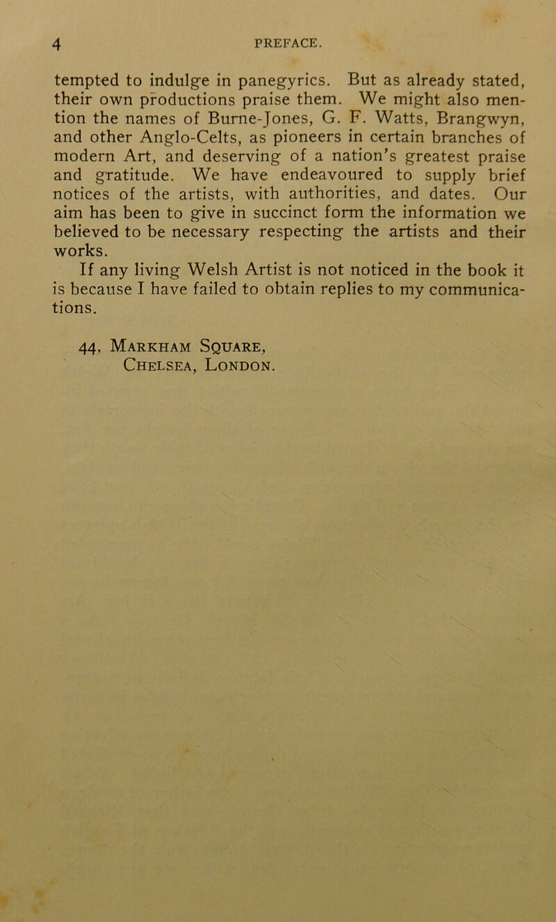 tempted to indulge in panegyrics. But as already stated, their own productions praise them. We might also men- tion the names of Burne-Jones, G. F. Watts, Brangwyn, and other Anglo-Celts, as pioneers in certain branches of modern Art, and deserving of a nation’s greatest praise and gratitude. We have endeavoured to supply brief notices of the artists, with authorities, and dates. Our aim has been to give in succinct form the information we believed to be necessary respecting the artists and their works. If any living Welsh Artist is not noticed in the book it is because I have failed to obtain replies to my communica- tions. 44, Markham Square, Chelsea, London.