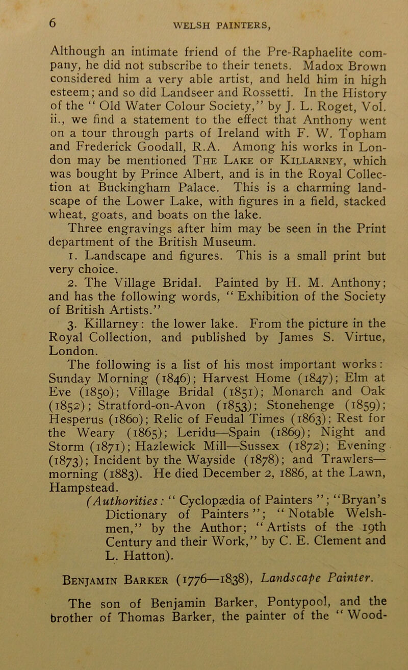 Although an intimate friend of the Pre-Raphaelite com- pany, he did not subscribe to their tenets. Madox Brown considered him a very able artist, and held him in high esteem; and so did Landseer and Rossetti. In the History of the “ Old Water Colour Society,” by J. L. Roget, Vol. ii., we find a statement to the effect that Anthony went on a tour through parts of Ireland with F. W. Topham and Frederick Goodall, R.A. Among his works in Lon- don may be mentioned The Lake of Killarney, which was bought by Prince Albert, and is in the Royal Collec- tion at Buckingham Palace. This is a charming land- scape of the Lower Lake, with figures in a field, stacked wheat, goats, and boats on the lake. Three engravings after him may be seen in the Print department of the British Museum. 1. Landscape and figures. This is a small print but very choice. 2. The Village Bridal. Painted by H. M. Anthony; and has the following words, “ Exhibition of the Society of British Artists.” 3. Killarney: the lower lake. From the picture in the Royal Collection, and published by James S. Virtue, London. The following is a list of his most important works : Sunday Morning (1846); Harvest Home (1847); Elm at Eve (1850); Village Bridal (1851); Monarch and Oak (1852); Stratford-on-Avon (1853); Stonehenge (1859); Hesperus (i860); Relic of Feudal Times (1863); Rest for the Weary (1865); Leridu—Spain (1869); Night and Storm (1871); Hazlewick Mill—Sussex (1872); Evening (1873); Incident by the Wayside (1878); and Trawlers— morning (1883). He died December 2, 1886, at the Lawn, Hampstead. (Authorities: “ Cyclopaedia of Painters ”; “Bryan’s Dictionary of Painters”; “Notable Welsh- men,” by the Author; “Artists of the 19th Century and their Work,” by C. E. Clement and L. Hatton). Benjamin Barker (1776—1838), Landscape Painter. The son of Benjamin Barker, Pontypool, and the brother of Thomas Barker, the painter of the “ Wood-