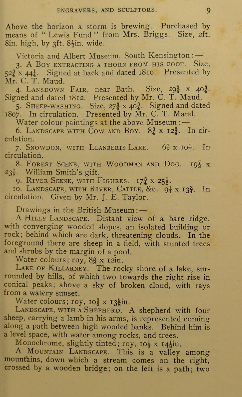 Above the horizon a storm is brewing. Purchased by- means of “ Lewis Fund ” from Mrs. Briggs. Size, 2ft. 8in. high, by 3ft. 8|in. wide. Victoria and Albert Museum, South Kensington: — 3. A Boy extracting a thorn from his foot. Size, 52J x 44^. Signed at back and dated 1810. Presented by Mr. C. T. Maud. 4. Lansdown Fair, near Bath. Size, 29! x 40§. Signed and dated 1812. Presented by Mr. C. T. Maud. 5. Sheep-washing. Size, 27! x 40I. Signed and dated 1807. In circulation. Presented by Mr. C. T. Maud. Water colour paintings at the above Museum : — 6. Landscape with Cow and Boy. 8f x I2f. In cir- culation. 7. Snowdon, with Llanberis Lake. 6| x io£. In circulation. 8. Forest Scene, with Woodman and Dog. 19! x 23I. William Smith’s gift. 9. River Scene, with Figures. 17! x 25^. 10. Landscape, with River, Cattle, &c. 9^ x 13!. In circulation. Given by Mr. J. E. Taylor. Drawings in the British Museum: — A Hilly Landscape. Distant view of a bare ridge, with converging wooded slopes, an isolated building or rock; behind which are dark, threatening clouds. In the foreground there are sheep in a field, with stunted trees and shrubs by the margin of a pool. Water colours; roy, 8§ x I2in. Lake of Killarney. The rocky shore of a lake, sur- rounded by hills, of which two towards the right rise in conical peaks; above a sky of broken cloud, with rays from a watery sunset. Water colours; roy, iog x I3fin. Landscape, with a Shepherd. A shepherd with four sheep, carrying a lamb in his arms, is represented coming along a path between high wooded banks. Behind him is a level space, with water among rocks, and trees. Monochrome, slightly tinted; roy, io£ x I4^in. A Mountain Landscape. This is a valley among mountains, down which a stream comes on the right, crossed by a wooden bridge; on the left is a path; two