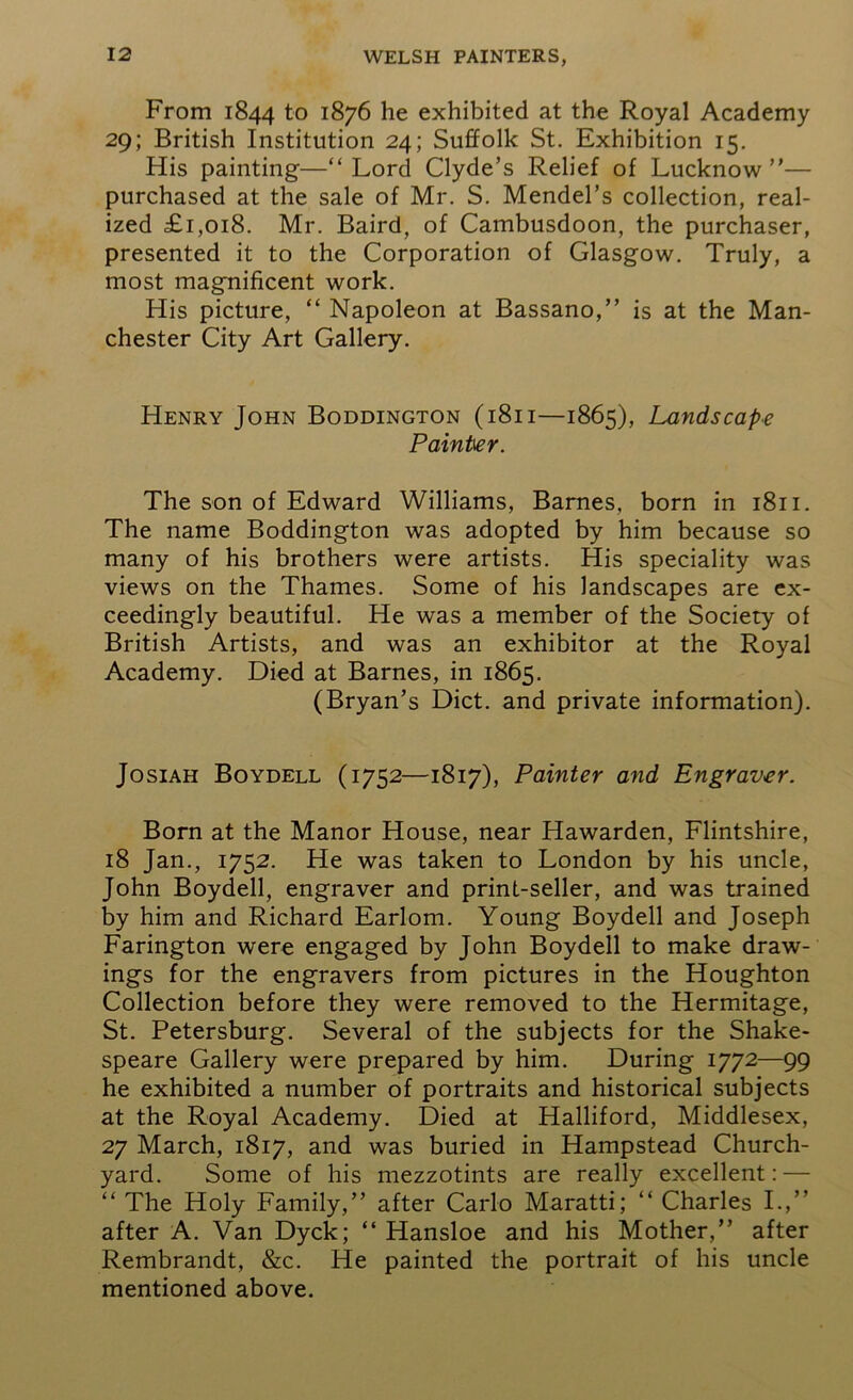 From 1844 to 1876 he exhibited at the Royal Academy 29; British Institution 24; Suffolk St. Exhibition 15. His painting—“Lord Clyde’s Relief of Lucknow”— purchased at the sale of Mr. S. Mendel’s collection, real- ized £1,018. Mr. Baird, of Cambusdoon, the purchaser, presented it to the Corporation of Glasgow. Truly, a most magnificent work. His picture, “ Napoleon at Bassano,” is at the Man- chester City Art Gallery. Henry John Boddington (1811—1865), Landscape Painter. The son of Edward Williams, Barnes, born in 1811. The name Boddington was adopted by him because so many of his brothers were artists. His speciality was views on the Thames. Some of his landscapes are ex- ceedingly beautiful. He was a member of the Society of British Artists, and was an exhibitor at the Royal Academy. Died at Barnes, in 1865. (Bryan’s Diet, and private information). Josiah Boydell (1752—1817), Painter and Engraver. Born at the Manor House, near Hawarden, Flintshire, 18 Jan., 1752. He was taken to London by his uncle, John Boydell, engraver and print-seller, and was trained by him and Richard Earlom. Young Boydell and Joseph Farington were engaged by John Boydell to make draw- ings for the engravers from pictures in the Houghton Collection before they were removed to the Hermitage, St. Petersburg. Several of the subjects for the Shake- speare Gallery were prepared by him. During 1772—99 he exhibited a number of portraits and historical subjects at the Royal Academy. Died at Halliford, Middlesex, 27 March, 1817, and was buried in Hampstead Church- yard. Some of his mezzotints are really excellent: — “ The Holy Family,” after Carlo Maratti; “ Charles I.,” after A. Van Dyck; “ Hansloe and his Mother,” after Rembrandt, &c. He painted the portrait of his uncle mentioned above.