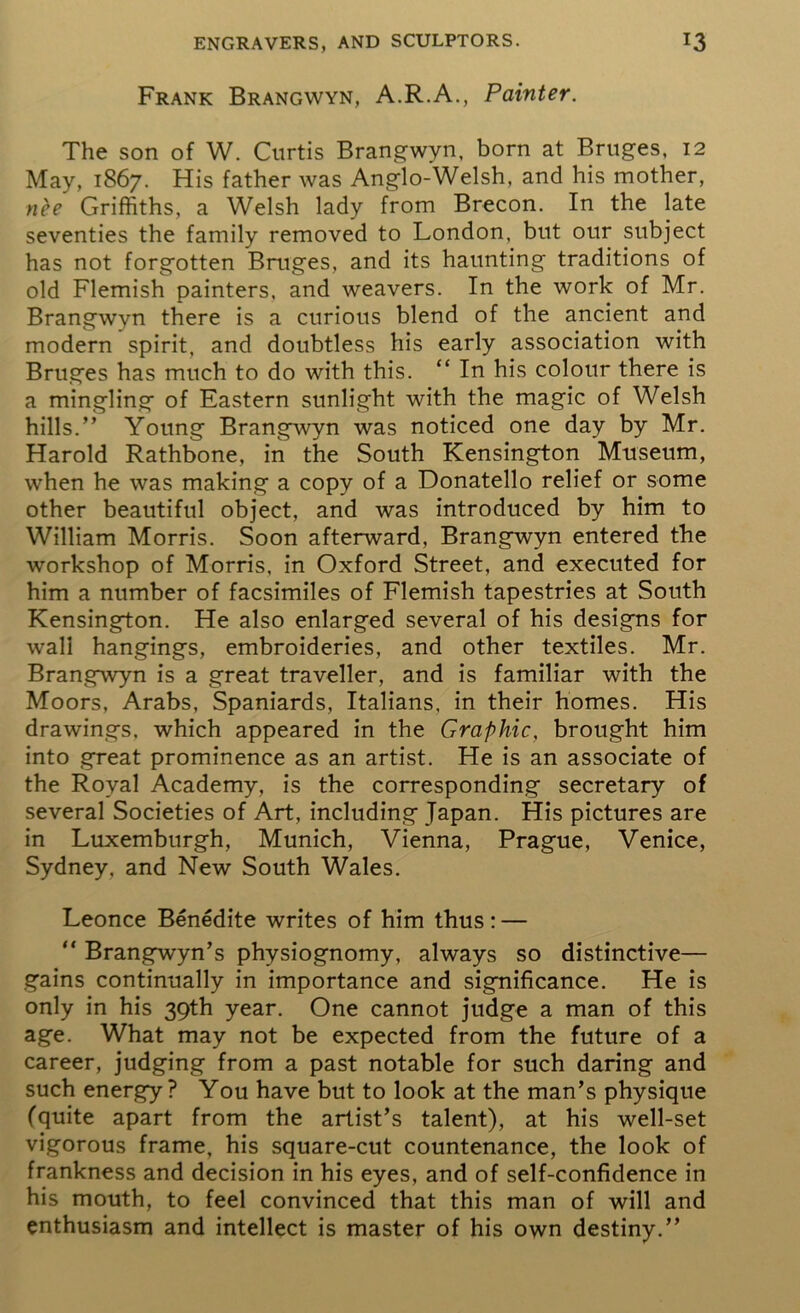 Frank Brangwyn, A.R.A., Painter. The son of W. Curtis Brangwyn, born at Bruges, 12 May, 1867. His father was Anglo-Welsh, and his mother, nee Griffiths, a Welsh lady from Brecon. In the late seventies the family removed to London, but our subject has not forgotten Bruges, and its haunting traditions of old Flemish painters, and weavers. In the work of Mr. Brangwyn there is a curious blend of the ancient and modern spirit, and doubtless his early association with Bruges has much to do with this. “ In his colour there is a mingling of Eastern sunlight with the magic of Welsh hills.” Young Brangwyn was noticed one day by Mr. Harold Rathbone, in the South Kensington Museum, when he was making a copy of a Donatello relief or some other beautiful object, and was introduced by him to William Morris. Soon afterward, Brangwyn entered the workshop of Morris, in Oxford Street, and executed for him a number of facsimiles of Flemish tapestries at South Kensington. He also enlarged several of his designs for wall hangings, embroideries, and other textiles. Mr. Brangwyn is a great traveller, and is familiar with the Moors, Arabs, Spaniards, Italians, in their homes. His drawings, which appeared in the Graphic, brought him into great prominence as an artist. He is an associate of the Royal Academy, is the corresponding secretary of several Societies of Art, including Japan. His pictures are in Luxemburgh, Munich, Vienna, Prague, Venice, Sydney, and New South Wales. Leonce Benedite writes of him thus: — “ Brangwyn’s physiognomy, always so distinctive— gains continually in importance and significance. He is only in his 39th year. One cannot judge a man of this age. What may not be expected from the future of a career, judging from a past notable for such daring and such energy? You have but to look at the man’s physique (quite apart from the artist’s talent), at his well-set vigorous frame, his square-cut countenance, the look of frankness and decision in his eyes, and of self-confidence in his mouth, to feel convinced that this man of will and enthusiasm and intellect is master of his own destiny.”