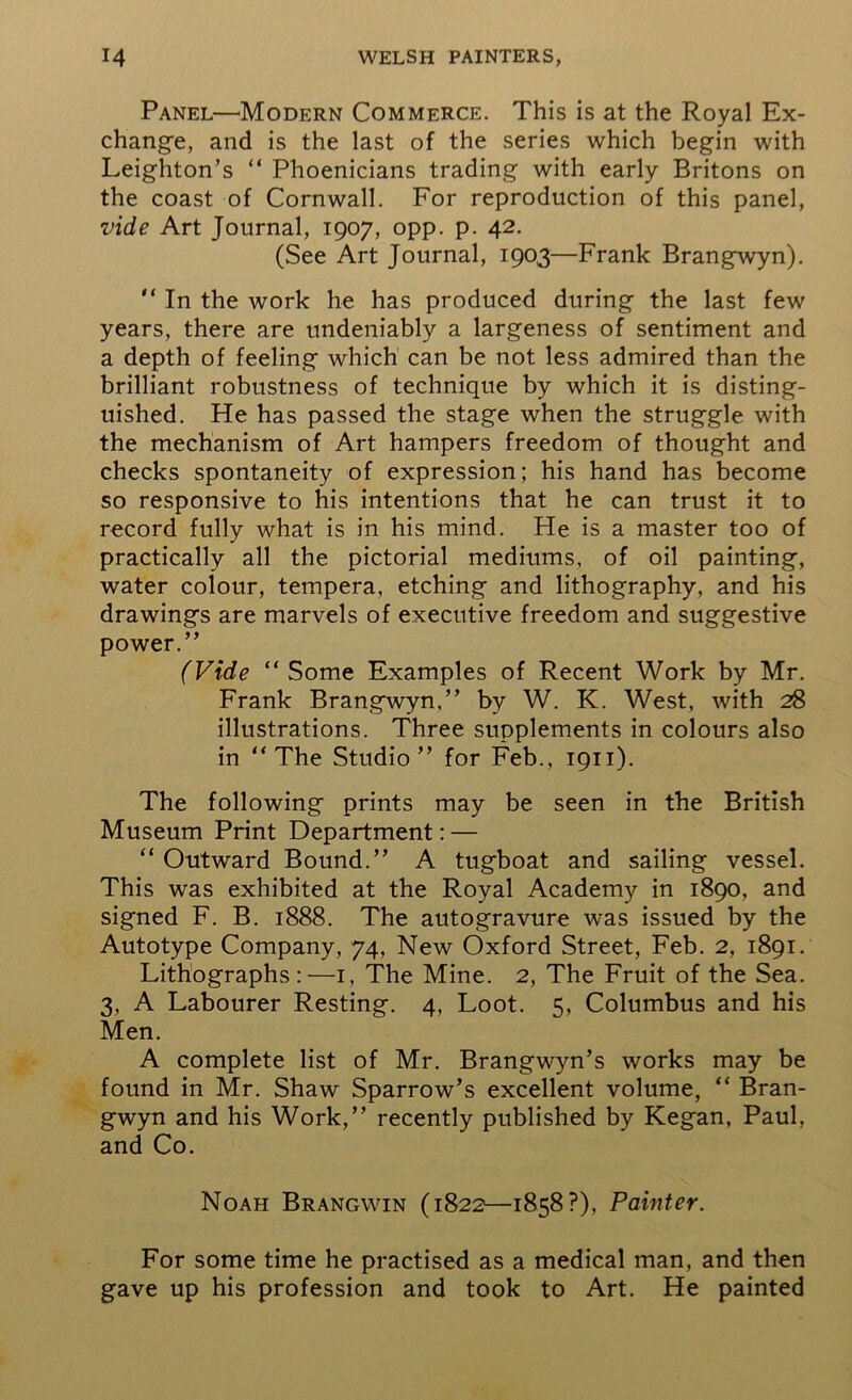 Panel—Modern Commerce. This is at the Royal Ex- change, and is the last of the series which begin with Leighton’s “ Phoenicians trading with early Britons on the coast of Cornwall. For reproduction of this panel, vide Art Journal, 1907, opp. p. 42. (See Art Journal, 1903—Frank Brangwyn). “ In the work he has produced during the last few years, there are undeniably a largeness of sentiment and a depth of feeling which can be not less admired than the brilliant robustness of technique by which it is disting- uished. He has passed the stage when the struggle with the mechanism of Art hampers freedom of thought and checks spontaneity of expression; his hand has become so responsive to his intentions that he can trust it to record fully what is in his mind. He is a master too of practically all the pictorial mediums, of oil painting, water colour, tempera, etching and lithography, and his drawings are marvels of executive freedom and suggestive power.” (Vide “ Some Examples of Recent Work by Mr. Frank Brangwyn,” by W. K. West, with 28 illustrations. Three supplements in colours also in “The Studio” for Feb., 1911). The following prints may be seen in the British Museum Print Department: — “ Outward Bound.” A tugboat and sailing vessel. This was exhibited at the Royal Academy in 1890, and signed F. B. 1888. The autogravure was issued by the Autotype Company, 74, New Oxford Street, Feb. 2, 1891. Lithographs:—1, The Mine. 2, The Fruit of the Sea. 3, A Labourer Resting. 4, Loot. 5, Columbus and his Men. A complete list of Mr. Brangwyn’s works may be found in Mr. Shaw Sparrow’s excellent volume, “ Bran- gwyn and his Work,” recently published by Kegan, Paul, and Co. Noah Brangwin (1822—1858?), Painter. For some time he practised as a medical man, and then gave up his profession and took to Art. He painted